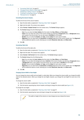 Atoll 3.1.0 User Manual
AT310_UML_E0 Chapter 1: The Working Environment
51
• "Formatting Table Cells" on page 51
• "Changing Column Width or Row Height" on page 51
• "Displaying or Hiding a Column" on page 52
• "Freezing or Unfreezing a Column" on page 53
• "Moving Columns" on page 53
Formatting the Column Headers
To define the format of the column headers:
1. Open the data table as explained in "Opening a Data Table" on page 47.
2. Right-click the table. The context menu appears.
3. Select Format > Header Format from the context menu. The Format dialogue appears.
4. The Format dialogue has the following tabs:
- Font: You can select the Font, Outline (the font style), font Size, Effects, and Text colour.
- Colour: You can select the colour of the column headers by selecting a Foreground colour, a Background colour,
and a pattern from the list box. You can also select a 3D Effect for the header.
- Borders: You can select the Border, the Type, and the Colour for each column header.
- Alignment: You can select both the Horizontal and Vertical alignment of the column header text. The Alignment
tab has additional options as well, allowing you to enable Wrap text, Auto-size, and Allow enter.
5. Click OK.
Formatting Table Cells
To define the format of the table cells:
1. Open the data table as explained in "Opening a Data Table" on page 47.
2. Right-click the table. The context menu appears.
3. Select Format > Cell Format from the context menu. The Format dialogue appears.
4. The Format dialogue has the following tabs:
- Font: You can select the Font, Outline (the font style), font Size, Effects, and Text Colour.
- Colour: You can select the background colour (Interior) of the column headers, by selecting a Foreground colour,
a Background colour, and a pattern from the list box. You can also select a 3D Effect for the header.
- Borders: You can select the Border, the Type, and the Colour for each column header.
- Alignment: You can select both the Horizontal and Vertical alignment of the column header text. The Alignment
tab has additional options as well, allowing you to enable Wrap text, Auto-size, and Allow enter.
5. Click OK.
Changing Column Width or Row Height
You can change the column width and row height in a data table. When you change the column width, you change the width
only for the selected column. When you change the row height, however, you change the row height for every row in the
table.
To change the column width:
1. Open the data table as explained in "Opening a Data Table" on page 47.
2. Click the border separating two column headers and drag to change the column width (see Figure 1.17).
To change the row height:
1. Open the data table as explained in "Opening a Data Table" on page 47.
2. Click the border separating two rows and drag to change the row height (see Figure 1.18).
The width or height of the columns or rows change once you release the mouse.
 