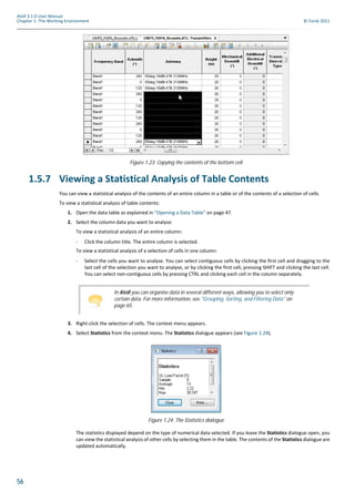 56
Atoll 3.1.0 User Manual
Chapter 1: The Working Environment © Forsk 2011
1.5.7 Viewing a Statistical Analysis of Table Contents
You can view a statistical analysis of the contents of an entire column in a table or of the contents of a selection of cells.
To view a statistical analysis of table contents:
1. Open the data table as explained in "Opening a Data Table" on page 47.
2. Select the column data you want to analyse:
To view a statistical analysis of an entire column:
- Click the column title. The entire column is selected.
To view a statistical analysis of a selection of cells in one column:
- Select the cells you want to analyse. You can select contiguous cells by clicking the first cell and dragging to the
last cell of the selection you want to analyse, or by clicking the first cell, pressing SHIFT and clicking the last cell.
You can select non-contiguous cells by pressing CTRL and clicking each cell in the column separately.
3. Right-click the selection of cells. The context menu appears.
4. Select Statistics from the context menu. The Statistics dialogue appears (see Figure 1.24).
The statistics displayed depend on the type of numerical data selected. If you leave the Statistics dialogue open, you
can view the statistical analysis of other cells by selecting them in the table. The contents of the Statistics dialogue are
updated automatically.
Figure 1.23: Copying the contents of the bottom cell
In Atoll you can organise data in several different ways, allowing you to select only
certain data. For more information, see "Grouping, Sorting, and Filtering Data" on
page 65.
Figure 1.24: The Statistics dialogue
 