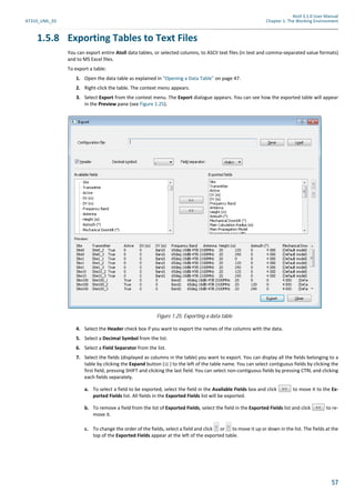Atoll 3.1.0 User Manual
AT310_UML_E0 Chapter 1: The Working Environment
57
1.5.8 Exporting Tables to Text Files
You can export entire Atoll data tables, or selected columns, to ASCII text files (in text and comma-separated value formats)
and to MS Excel files.
To export a table:
1. Open the data table as explained in "Opening a Data Table" on page 47.
2. Right-click the table. The context menu appears.
3. Select Export from the context menu. The Export dialogue appears. You can see how the exported table will appear
in the Preview pane (see Figure 1.25).
4. Select the Header check box if you want to export the names of the columns with the data.
5. Select a Decimal Symbol from the list.
6. Select a Field Separator from the list.
7. Select the fields (displayed as columns in the table) you want to export. You can display all the fields belonging to a
table by clicking the Expand button ( ) to the left of the table name. You can select contiguous fields by clicking the
first field, pressing SHIFT and clicking the last field. You can select non-contiguous fields by pressing CTRL and clicking
each fields separately.
a. To select a field to be exported, select the field in the Available Fields box and click to move it to the Ex-
ported Fields list. All fields in the Exported Fields list will be exported.
b. To remove a field from the list of Exported Fields, select the field in the Exported Fields list and click to re-
move it.
c. To change the order of the fields, select a field and click or to move it up or down in the list. The fields at the
top of the Exported Fields appear at the left of the exported table.
Figure 1.25: Exporting a data table
 