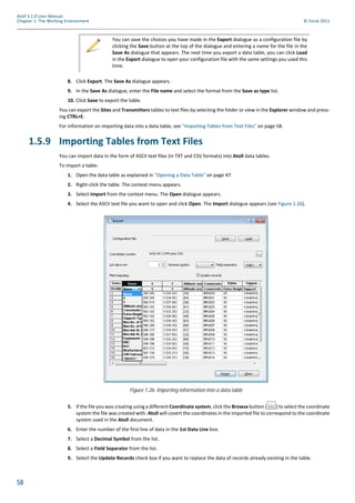 58
Atoll 3.1.0 User Manual
Chapter 1: The Working Environment © Forsk 2011
8. Click Export. The Save As dialogue appears.
9. In the Save As dialogue, enter the File name and select the format from the Save as type list.
10. Click Save to export the table.
You can export the Sites and Transmitters tables to text files by selecting the folder or view in the Explorer window and press-
ing CTRL+E.
For information on importing data into a data table, see "Importing Tables from Text Files" on page 58.
1.5.9 Importing Tables from Text Files
You can import data in the form of ASCII text files (in TXT and CSV formats) into Atoll data tables.
To import a table:
1. Open the data table as explained in "Opening a Data Table" on page 47.
2. Right-click the table. The context menu appears.
3. Select Import from the context menu. The Open dialogue appears.
4. Select the ASCII text file you want to open and click Open. The Import dialogue appears (see Figure 1.26).
5. If the file you was creating using a different Coordinate system, click the Browse button ( ) to select the coordinate
system the file was created with. Atoll will covert the coordinates in the imported file to correspond to the coordinate
system used in the Atoll document.
6. Enter the number of the first line of data in the 1st Data Line box.
7. Select a Decimal Symbol from the list.
8. Select a Field Separator from the list.
9. Select the Update Records check box if you want to replace the data of records already existing in the table.
You can save the choices you have made in the Export dialogue as a configuration file by
clicking the Save button at the top of the dialogue and entering a name for the file in the
Save As dialogue that appears. The next time you export a data table, you can click Load
in the Export dialogue to open your configuration file with the same settings you used this
time.
Figure 1.26: Importing information into a data table
 