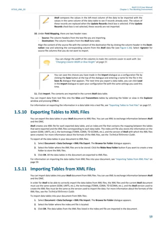 Atoll 3.1.0 User Manual
AT310_UML_E0 Chapter 1: The Working Environment
59
10. Under Field Mapping, there are two header rows:
- Source: The column headers from the text file you are importing.
- Destination: The column headers from the Atoll data table.
Align the content of the source file with the content of the destination file by clicking the column header in the Desti-
nation row and selecting the corresponding column from the Atoll data file (see Figure 1.26). Select <Ignore> for
source file columns that you do not want to import.
11. Click Import. The contents are imported in the current Atoll data table.
You can import data from text files into the Sites and Transmitters tables by selecting the folder or view in the Explorer
window and pressing CTRL+I.
For information on exporting the information in a data table into a text file, see "Exporting Tables to Text Files" on page 57.
1.5.10 Exporting Tables to XML Files
You can export the data tables in your Atoll document to XML files. You can use XML to exchange information between Atoll
and the OMC.
Atoll creates one XML file for each exported data table, and an index.xml file that contains the mapping between the tables
that were exported and the XML files corresponding to each data table. The index.xml file also stores the information on the
system (GSM, UMTS, etc.), the technology (TDMA, CDMA, TD-SCDMA, etc.), and the version of Atoll with which the XML files
were created. For more information about the formats of the XML files, see the Technical Reference Guide.
To export all the data tables in your document to XML files:
1. Select Document > Data Exchange > XML File Export. The Browse for Folder dialogue appears.
2. Select the folder where the XML files are to be stored. Click the Make New Folder button if you want to create a new
folder to store the XML files.
3. Click OK. All the data tables in the document are exported to XML files.
For information on importing the data tables from XML files into your document, see "Importing Tables from XML Files" on
page 59.
1.5.11 Importing Tables from XML Files
You can import data tables into your Atoll document from XML files. You can use XML to exchange information between Atoll
and the OMC.
In order for Atoll to be able to correctly import the data tables from XML files, the XML files and the current Atoll document
must use the same system (GSM, UMTS, etc.), the technology (TDMA, CDMA, TD-SCDMA, etc.), and the Atoll version used to
create the XML files must be the same as the version used to import the data. For more information about the formats of the
XML files, see the Technical Reference Guide.
To import data tables into your document from XML files:
1. Select Document > Data Exchange > XML File Import. The Browse for Folder dialogue appears.
2. Select the folder where the index.xml file is located.
3. Click OK. The data tables from the XML files listed in the index.xml file are imported in the document .
Atoll compares the values in the left-most column of the data to be imported with the
values in the same column of the data table to see if records already exist. The values of
these records are replaced when the Update Records check box is selected. If the Update
Records check box is not selected, these records are not imported.
You can change the width of the columns to make the contents easier to work with. See
"Changing Column Width or Row Height" on page 51.
You can save the choices you have made in the Import dialogue as a configuration file by
clicking the Save button at the top of the dialogue and entering a name for the file in the
Save As dialogue that appears. The next time you export a data table, you can click Load
in the Import dialogue to open your configuration file with the same settings you used this
time.
 