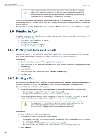 60
Atoll 3.1.0 User Manual
Chapter 1: The Working Environment © Forsk 2011
During the import procedure, existing data in the tables are overwritten by the data from the XML files. Once the import is
complete, Atoll performs a database integrity check, and a duplicate records check to ensure that the import did not create
database problems.
For information on exporting the data tables in your document to XML files, see "Exporting Tables to XML Files" on page 59.
1.6 Printing in Atoll
In Atoll, you can print any part of your document, including maps, data tables, document reports, and antenna patterns. This
section explains the following:
• "Printing Data Tables and Reports" on page 60
• "Printing a Map" on page 60
• "Printing a Docking Window" on page 64
• "Printing Antenna Patterns" on page 64.
1.6.1 Printing Data Tables and Reports
Data tables and reports are both presented in tabular format in Atoll and can, therefore, both be printed in the same way.
If you want to see how the table will appear once printed, see "Previewing Your Printing" on page 64.
To print a table:
1. Open the data table as explained in "Opening a Data Table" on page 47.
2. If you want to print an area of the table, select it by clicking in one corner of the area and dragging diagonally to the
opposite corner.
3. Select File > Print.
4. If you want to print only a selected area, choose Selected in the Print dialogue.
5. Click OK to print.
1.6.2 Printing a Map
You can print a map in Atoll and create a paper copy of coverage predictions, etc. Atoll offers several options allowing you to
customise and optimise the printed map. Atoll supports printing to a variety of paper sizes, including A4 and A0.
Before you print a map, you have the following options:
• You can print the entire map, or you can define an area of the map to be printed in one of the following ways:
- Selecting the print area (see "Defining the Printing Zone" on page 61).
- Creating a focus zone (see "Drawing a Focus Zone or a Hot Spot" on page 35).
• You can accept the default layout or you can modify the print layout (see "Defining the Print Layout" on page 62).
• You can see how the map will appear once printed (see "Previewing Your Printing" on page 64).
To print a map:
1. Select the document window containing the map.
2. You now have the following options before printing the map:
- You can select a print area ("Defining the Printing Zone" on page 61) or create a focus zone ("Drawing a Focus Zone
or a Hot Spot" on page 35).
- You can modify the print layout ("Defining the Print Layout" on page 62).
- You can see how the map will appear once printed (see "Previewing Your Printing" on page 64).
3. Select File > Print.
Tables are imported in the same order they appear in the index.xml file. Do not modify the
order of tables in the index.xml file because the order in which the data is imported is very
important; some data must be imported before other data. For example, antennas used by
transmitters must be imported before the transmitters themselves.
Printing graphics is a memory-intensive operation and can make heavy demands on your
printer. Before printing for the first time, you should review the "Printing
Recommendations" on page 61 to avoid any memory-related problems.
 