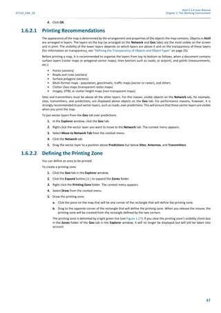 Atoll 3.1.0 User Manual
AT310_UML_E0 Chapter 1: The Working Environment
61
4. Click OK.
1.6.2.1 Printing Recommendations
The appearance of the map is determined by the arrangement and properties of the objects the map contains. Objects in Atoll
are arranged in layers. The layers on the top (as arranged on the Network and Geo tabs) are the most visible on the screen
and in print. The visibility of the lower layers depends on which layers are above it and on the transparency of these layers
(for information on transparency, see "Defining the Transparency of Objects and Object Types" on page 25).
Before printing a map, it is recommended to organise the layers from top to bottom as follows, when a document contains
surface layers (raster maps or polygonal vector maps), lines (vectors such as roads, or airport), and points (measurements,
etc.):
• Points (vectors)
• Roads and Lines (vectors)
• Surface polygons (vectors)
• Multi-format maps - population, geoclimatic, traffic maps (vector or raster), and others
• Clutter class maps (transparent raster maps)
• Images, DTM, or clutter height maps (non-transparent maps).
Sites and transmitters must be above all the other layers. For this reason, visible objects on the Network tab, for example,
sites, transmitters, and predictions, are displayed above objects on the Geo tab. For performance reasons, however, it is
strongly recommended to put vector layers, such as roads, over predictions. This will ensure that these vector layers are visible
when you print the map.
To put vector layers from the Geo tab over predictions:
1. In the Explorer window, click the Geo tab.
2. Right-click the vector layer you want to move to the Network tab. The context menu appears.
3. Select Move to Network Tab from the context menu.
4. Click the Network tab.
5. Drag the vector layer to a position above Predictions but below Sites, Antennas, and Transmitters.
1.6.2.2 Defining the Printing Zone
You can define an area to be printed.
To create a printing zone:
1. Click the Geo tab in the Explorer window.
2. Click the Expand button ( ) to expand the Zones folder.
3. Right-click the Printing Zone folder. The context menu appears.
4. Select Draw from the context menu.
5. Draw the printing zone:
a. Click the point on the map that will be one corner of the rectangle that will define the printing zone.
b. Drag to the opposite corner of the rectangle that will define the printing zone. When you release the mouse, the
printing zone will be created from the rectangle defined by the two corners.
The printing zone is delimited by a light green line (see Figure 1.27). If you clear the printing zone’s visibility check box
in the Zones folder of the Geo tab in the Explorer window, it will no longer be displayed but will still be taken into
account.
 
