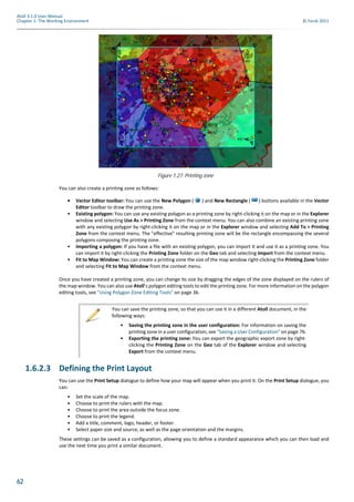 62
Atoll 3.1.0 User Manual
Chapter 1: The Working Environment © Forsk 2011
You can also create a printing zone as follows:
• Vector Editor toolbar: You can use the New Polygon ( ) and New Rectangle ( ) buttons available in the Vector
Editor toolbar to draw the printing zone.
• Existing polygon: You can use any existing polygon as a printing zone by right-clicking it on the map or in the Explorer
window and selecting Use As > Printing Zone from the context menu. You can also combine an existing printing zone
with any existing polygon by right-clicking it on the map or in the Explorer window and selecting Add To > Printing
Zone from the context menu. The "effective" resulting printing zone will be the rectangle encompassing the several
polygons composing the printing zone.
• Importing a polygon: If you have a file with an existing polygon, you can import it and use it as a printing zone. You
can import it by right-clicking the Printing Zone folder on the Geo tab and selecting Import from the context menu.
• Fit to Map Window: You can create a printing zone the size of the map window right-clicking the Printing Zone folder
and selecting Fit to Map Window from the context menu.
Once you have created a printing zone, you can change its size by dragging the edges of the zone displayed on the rulers of
the map window. You can also use Atoll’s polygon editing tools to edit the printing zone. For more information on the polygon
editing tools, see "Using Polygon Zone Editing Tools" on page 36.
1.6.2.3 Defining the Print Layout
You can use the Print Setup dialogue to define how your map will appear when you print it. On the Print Setup dialogue, you
can:
• Set the scale of the map.
• Choose to print the rulers with the map.
• Choose to print the area outside the focus zone.
• Choose to print the legend.
• Add a title, comment, logo, header, or footer.
• Select paper size and source, as well as the page orientation and the margins.
These settings can be saved as a configuration, allowing you to define a standard appearance which you can then load and
use the next time you print a similar document.
Figure 1.27: Printing zone
You can save the printing zone, so that you can use it in a different Atoll document, in the
following ways:
• Saving the printing zone in the user configuration: For information on saving the
printing zone in a user configuration, see "Saving a User Configuration" on page 76.
• Exporting the printing zone: You can export the geographic export zone by right-
clicking the Printing Zone on the Geo tab of the Explorer window and selecting
Export from the context menu.
 