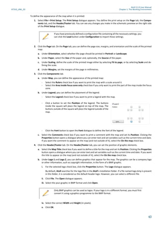 Atoll 3.1.0 User Manual
AT310_UML_E0 Chapter 1: The Working Environment
63
To define the appearance of the map when it is printed:
1. Select File > Print Setup. The Print Setup dialogue appears. You define the print setup on the Page tab, the Compo-
nents tab, and the Header/Footer tab. You can see any changes you make in the schematic preview on the right side
of the Print Setup dialogue.
2. Click the Page tab. On the Page tab, you can define the page size, margins, and orientation and the scale of the printed
map:
a. Under Orientation, select whether the page should be printed in Portrait or Landscape.
b. Under Paper, select the Size of the paper and, optionally, the Source of the paper.
c. Under Scaling, define the scale of the printed image either by selecting Fit to page, or by selecting Scale and de-
fining the scale.
d. Under Margins, set the margins of the page in millimetres.
3. Click the Components tab.
a. Under Map, you can define the appearance of the printed map:
- Select the Rulers check box if you want to print the map with a scale around it.
- Select the Area inside focus zone only check box if you only want to print the part of the map inside the focus
zone.
b. Under Legend, you can define the placement of the legend.
- Select the Legend check box if you want to print a legend with the map.
- Click the Font button to open the Font dialogue to define the font of the legend.
c. Select the Comments check box if you want to print a comment with the map and set its Position. Clicking the
Properties button opens a dialogue where you can enter text and set variables such as the current time and date.
If you want the comment to appear on the map (and not outside of it), select the On the map check box.
4. Click the Header/Footer tab. On the Header/Footer tab, you can set the position of graphic elements.
a. Select the Map Title check box if you want to define a title for the map and set its Position. Clicking the Properties
button opens a dialogue where you can enter text and set variables such as the current time and date. If you want
the title to appear on the map (and not outside of it), select the On the map check box.
b. Under Logo 1 and Logo 2, you can define graphics that appear for the map. The graphics can be a company logo
or other information, such as copyright information, in the form of a BMP graphic.
i. For the selected logo check box, click the Properties button. The Logo dialogue appears.
By default, Atoll searches for the logo files in the Atoll’s installation folder. If a file named logo.bmp is present
in this folder, it is considered as the default header logo. However, you can select a different file.
ii. Click File. The Open dialogue appears.
iii. Select the your graphic in BMP format and click Open.
iv. Select the correct Width and Height (in pixels).
v. Click OK.
If you have previously defined a configuration file containing all the necessary settings, you
can click the Load button under Configuration to import those settings.
- Click a button to set the Position of the legend. The buttons
inside the square will place the legend on top of the map. The
buttons outside of the square will place the legend outside of the
map.
Only BMP graphics can be used as logos. If your logo is in a different format, you must first
convert it using a graphics programme to the BMP format.
 