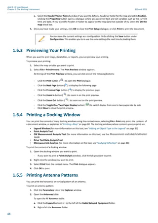 64
Atoll 3.1.0 User Manual
Chapter 1: The Working Environment © Forsk 2011
c. Select the Header/Footer Note check box if you want to define a header or footer for the map and set its Position.
Clicking the Properties button opens a dialogue where you can enter text and set variables such as the current
time and date. If you want the header or footer to appear on the map (and not outside of it), select the On the
map check box.
5. Once you have made your settings, click OK to close the Print Setup dialogue, or click Print to print the document.
1.6.3 Previewing Your Printing
When you want to print maps, data tables, or reports, you can preview your printing.
To preview your printing:
1. Select the map or table you want to print.
2. Select File > Print Preview. The Print Preview window appears.
At the top of the Print Preview window, you can click one of the following buttons:
- Click the Print button ( ) to open the Print dialogue.
- Click the Next Page button ( ) to display the following page
- Click the Previous Page button ( ) to display the previous page.
- Click the Zoom In button ( ) to zoom in on the print preview.
- Click the Zoom Out button ( ) to zoom out on the print preview.
- Click the Toggle One/Two Pages Display button ( ) to switch display from one to two pages side by side
- Click Close to close the print preview.
1.6.4 Printing a Docking Window
You can print the content of many docking windows using the context menu; selecting File > Print only prints the contents of
a document window, as explained in "Printing a Map" on page 60. The docking windows whose contents you can print are:
• Legend Window (for more information on this tool, see "Adding an Object Type to the Legend" on page 27)
• Point Analysis Tool
• CW Measurement Analysis Tool (for more information on this tool, see the Measurements and Model Calibration
Guide.
• Drive Test Data Analysis Tool
• Microwave Link Analysis (for more information on this tool, see "Studying Reflection" on page 88)
To print the content of a docking window:
1. Open the docking window you want to print.
- If you want to print a Point Analysis window, click the tab you want to print.
2. Right-click the window you want to print.
3. Select Print from the context menu. The Print dialogue appears.
4. Click OK to print.
1.6.5 Printing Antenna Patterns
You can print the horizontal or vertical pattern of an antenna.
To print an antenna pattern:
1. Click the Parameters tab of the Explorer window.
2. Open the Antennas table:
To open the RF Antennas table:
a. Click the Expand button ( ) to the left of the Radio Network Equipment folder.
b. Right-click the Antennas folder.
You can save the current settings as a configuration file by clicking the Save button under
Configuration. This enables you to re-use the same settings the next time by loading them.
 