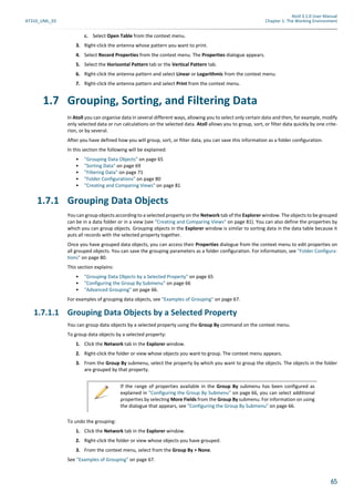 Atoll 3.1.0 User Manual
AT310_UML_E0 Chapter 1: The Working Environment
65
c. Select Open Table from the context menu.
3. Right-click the antenna whose pattern you want to print.
4. Select Record Properties from the context menu. The Properties dialogue appears.
5. Select the Horizontal Pattern tab or the Vertical Pattern tab.
6. Right-click the antenna pattern and select Linear or Logarithmic from the context menu.
7. Right-click the antenna pattern and select Print from the context menu.
1.7 Grouping, Sorting, and Filtering Data
In Atoll you can organise data in several different ways, allowing you to select only certain data and then, for example, modify
only selected data or run calculations on the selected data. Atoll allows you to group, sort, or filter data quickly by one crite-
rion, or by several.
After you have defined how you will group, sort, or filter data, you can save this information as a folder configuration.
In this section the following will be explained:
• "Grouping Data Objects" on page 65
• "Sorting Data" on page 69
• "Filtering Data" on page 71
• "Folder Configurations" on page 80
• "Creating and Comparing Views" on page 81
1.7.1 Grouping Data Objects
You can group objects according to a selected property on the Network tab of the Explorer window. The objects to be grouped
can be in a data folder or in a view (see "Creating and Comparing Views" on page 81). You can also define the properties by
which you can group objects. Grouping objects in the Explorer window is similar to sorting data in the data table because it
puts all records with the selected property together.
Once you have grouped data objects, you can access their Properties dialogue from the context menu to edit properties on
all grouped objects. You can save the grouping parameters as a folder configuration. For information, see "Folder Configura-
tions" on page 80.
This section explains:
• "Grouping Data Objects by a Selected Property" on page 65
• "Configuring the Group By Submenu" on page 66
• "Advanced Grouping" on page 66.
For examples of grouping data objects, see "Examples of Grouping" on page 67.
1.7.1.1 Grouping Data Objects by a Selected Property
You can group data objects by a selected property using the Group By command on the context menu.
To group data objects by a selected property:
1. Click the Network tab in the Explorer window.
2. Right-click the folder or view whose objects you want to group. The context menu appears.
3. From the Group By submenu, select the property by which you want to group the objects. The objects in the folder
are grouped by that property.
To undo the grouping:
1. Click the Network tab in the Explorer window.
2. Right-click the folder or view whose objects you have grouped.
3. From the context menu, select from the Group By > None.
See "Examples of Grouping" on page 67.
If the range of properties available in the Group By submenu has been configured as
explained in "Configuring the Group By Submenu" on page 66, you can select additional
properties by selecting More Fields from the Group By submenu. For information on using
the dialogue that appears, see "Configuring the Group By Submenu" on page 66.
 