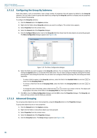 66
Atoll 3.1.0 User Manual
Chapter 1: The Working Environment © Forsk 2011
1.7.1.2 Configuring the Group By Submenu
Some data objects, such as transmitters, have a large number of properties that will appear by default in the Group By
submenu. You can make it easier to group data objects by configuring the Group By submenu to display only the properties
that are relevant for grouping.
To configure the Group By submenu:
1. Click the Network tab in the Explorer window.
2. Right-click the folder whose Group By submenu you want to configure. The context menu appears.
3. Select Properties from the context menu.
4. Select the General tab of the Properties dialogue.
5. Click the Configure Menu button next to the Group By field that shows how the data objects are presently grouped.
The Menu Configuration dialogue appears (see Figure 1.28).
6. Select the fields you want to appear in the Group By submenu. You can display all the fields belonging to a table by
clicking the Expand button ( ) to the left of the table name. You can select contiguous fields by clicking the first field,
pressing SHIFT and clicking the last field. You can select non-contiguous fields by pressing CTRL and clicking each fields
separately.
- To select a field to appear in the Group By submenu, select the field in the Available fields list and click to
move it to the Grouping Fields list.
- To remove a field from the list of Grouping Fields, select the field in the Grouping fields list and click to
remove it.
- To change the order of the fields, select a field and click or to move it up or down in the list. The objects will
be grouped in the order of the fields in the Grouping fields list, from top to bottom.
7. Click OK to close the Menu Configuration dialogue and click OK to close the Properties dialogue. The Group By sub-
menu will now contain only the fields you selected.
1.7.1.3 Advanced Grouping
You can group data objects by one or more properties, using the Group By button on the Properties dialogue.
To group data objects by one or more properties:
1. Click the Network tab in the Explorer window.
2. Right-click the folder or view whose objects you have grouped.
3. Select Properties from the context menu.
4. Select the General tab of the Properties dialogue.
5. Click the Group By button. The Group dialogue appears (see Figure 1.29).
Figure 1.28: The Menu Configuration dialogue
 
