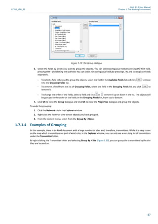 Atoll 3.1.0 User Manual
AT310_UML_E0 Chapter 1: The Working Environment
67
6. Select the fields by which you want to group the objects. You can select contiguous fields by clicking the first field,
pressing SHIFT and clicking the last field. You can select non-contiguous fields by pressing CTRL and clicking each fields
separately.
- To select a field to be used to group the objects, select the field in the Available Fields list and click to move
it to the Grouping Fields list.
- To remove a field from the list of Grouping Fields, select the field in the Grouping Fields list and click to
remove it.
- To change the order of the fields, select a field and click or to move it up or down in the list. The objects will
be grouped in the order of the fields in the Grouping Fields list, from top to bottom.
7. Click OK to close the Group dialogue and click OK to close the Properties dialogue and group the objects.
To undo the grouping:
1. Click the Network tab in the Explorer window.
2. Right-click the folder or view whose objects you have grouped.
3. From the context menu, select from the Group By > None.
1.7.1.4 Examples of Grouping
In this example, there is an Atoll document with a large number of sites and, therefore, transmitters. While it is easy to see
on the map which transmitters are part of which site, in the Explorer window, you can only see a very long list of transmitters
under the Transmitter folder.
By right-clicking the Transmitter folder and selecting Group By > Site (Figure 1.30), you can group the transmitters by the site
they are located on.
Figure 1.29: The Group dialogue
 