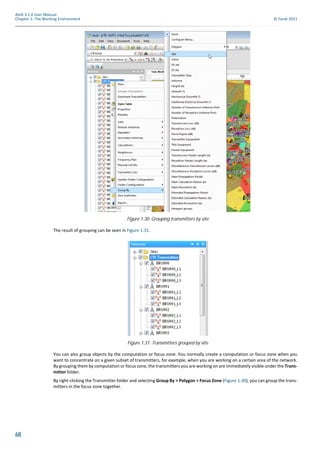 68
Atoll 3.1.0 User Manual
Chapter 1: The Working Environment © Forsk 2011
The result of grouping can be seen in Figure 1.31.
You can also group objects by the computation or focus zone. You normally create a computation or focus zone when you
want to concentrate on a given subset of transmitters, for example, when you are working on a certain area of the network.
By grouping them by computation or focus zone, the transmitters you are working on are immediately visible under the Trans-
mitter folder.
By right-clicking the Transmitter folder and selecting Group By > Polygon > Focus Zone (Figure 1.30), you can group the trans-
mitters in the focus zone together.
Figure 1.30: Grouping transmitters by site
Figure 1.31: Transmitters grouped by site
 