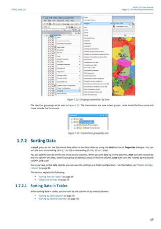 Atoll 3.1.0 User Manual
AT310_UML_E0 Chapter 1: The Working Environment
69
The result of grouping can be seen in Figure 1.31. The transmitters are now in two groups: those inside the focus zone and
those outside the focus zone.
1.7.2 Sorting Data
In Atoll, you can sort the document data either in the data tables or using the Sort function of Properties dialogue. You can
sort the data in ascending (A to Z, 1 to 10) or descending (Z to A, 10 to 1) order.
You can sort the data by either one or by several columns. When you sort data by several columns, Atoll sorts the records by
the first column and then, within each group of identical values in the first column, Atoll then sorts the records by the second
column, and so on.
Once you have sorted data objects, you can save the settings as a folder configuration. For information, see "Folder Configu-
rations" on page 80.
This section explains the following:
• "Sorting Data in Tables" on page 69
• "Advanced Sorting" on page 70
1.7.2.1 Sorting Data in Tables
When sorting data in tables, you can sort by one column or by several columns:
• "Sorting by One Column" on page 70
• "Sorting by Several Columns" on page 70.
Figure 1.32: Grouping transmitters by zone
Figure 1.33: Transmitters grouped by site
 