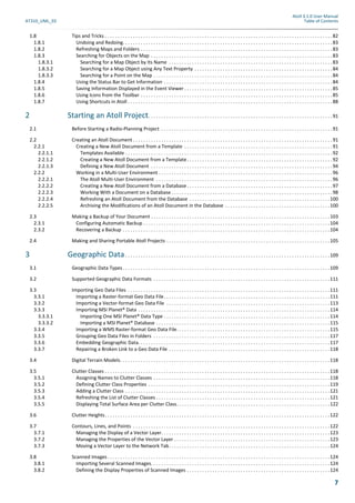 Atoll 3.1.0 User Manual
AT310_UML_E0 Table of Contents
7
1.8 Tips and Tricks . . . . . . . . . . . . . . . . . . . . . . . . . . . . . . . . . . . . . . . . . . . . . . . . . . . . . . . . . . . . . . . . . . . . . . . . . . . . . . . . . . . . . . . . .82
1.8.1 Undoing and Redoing. . . . . . . . . . . . . . . . . . . . . . . . . . . . . . . . . . . . . . . . . . . . . . . . . . . . . . . . . . . . . . . . . . . . . . . . . . . . . . . . . .83
1.8.2 Refreshing Maps and Folders . . . . . . . . . . . . . . . . . . . . . . . . . . . . . . . . . . . . . . . . . . . . . . . . . . . . . . . . . . . . . . . . . . . . . . . . . . .83
1.8.3 Searching for Objects on the Map . . . . . . . . . . . . . . . . . . . . . . . . . . . . . . . . . . . . . . . . . . . . . . . . . . . . . . . . . . . . . . . . . . . . . . .83
1.8.3.1 Searching for a Map Object by Its Name . . . . . . . . . . . . . . . . . . . . . . . . . . . . . . . . . . . . . . . . . . . . . . . . . . . . . . . . . . . . . . . .83
1.8.3.2 Searching for a Map Object using Any Text Property . . . . . . . . . . . . . . . . . . . . . . . . . . . . . . . . . . . . . . . . . . . . . . . . . . . . . .84
1.8.3.3 Searching for a Point on the Map . . . . . . . . . . . . . . . . . . . . . . . . . . . . . . . . . . . . . . . . . . . . . . . . . . . . . . . . . . . . . . . . . . . . . .84
1.8.4 Using the Status Bar to Get Information . . . . . . . . . . . . . . . . . . . . . . . . . . . . . . . . . . . . . . . . . . . . . . . . . . . . . . . . . . . . . . . . . .84
1.8.5 Saving Information Displayed in the Event Viewer . . . . . . . . . . . . . . . . . . . . . . . . . . . . . . . . . . . . . . . . . . . . . . . . . . . . . . . . . .85
1.8.6 Using Icons from the Toolbar . . . . . . . . . . . . . . . . . . . . . . . . . . . . . . . . . . . . . . . . . . . . . . . . . . . . . . . . . . . . . . . . . . . . . . . . . . .85
1.8.7 Using Shortcuts in Atoll . . . . . . . . . . . . . . . . . . . . . . . . . . . . . . . . . . . . . . . . . . . . . . . . . . . . . . . . . . . . . . . . . . . . . . . . . . . . . . . .88
2 Starting an Atoll Project. . . . . . . . . . . . . . . . . . . . . . . . . . . . . . . . . . . . . . . . . . . . . . . . . . . . . . . . . . . . . . . . . . . . . . . .91
2.1 Before Starting a Radio-Planning Project . . . . . . . . . . . . . . . . . . . . . . . . . . . . . . . . . . . . . . . . . . . . . . . . . . . . . . . . . . . . . . . . . . .91
2.2 Creating an Atoll Document . . . . . . . . . . . . . . . . . . . . . . . . . . . . . . . . . . . . . . . . . . . . . . . . . . . . . . . . . . . . . . . . . . . . . . . . . . . . . .91
2.2.1 Creating a New Atoll Document from a Template . . . . . . . . . . . . . . . . . . . . . . . . . . . . . . . . . . . . . . . . . . . . . . . . . . . . . . . . . .91
2.2.1.1 Templates Available . . . . . . . . . . . . . . . . . . . . . . . . . . . . . . . . . . . . . . . . . . . . . . . . . . . . . . . . . . . . . . . . . . . . . . . . . . . . . . . . .92
2.2.1.2 Creating a New Atoll Document from a Template. . . . . . . . . . . . . . . . . . . . . . . . . . . . . . . . . . . . . . . . . . . . . . . . . . . . . . . . .92
2.2.1.3 Defining a New Atoll Document . . . . . . . . . . . . . . . . . . . . . . . . . . . . . . . . . . . . . . . . . . . . . . . . . . . . . . . . . . . . . . . . . . . . . . .94
2.2.2 Working in a Multi-User Environment . . . . . . . . . . . . . . . . . . . . . . . . . . . . . . . . . . . . . . . . . . . . . . . . . . . . . . . . . . . . . . . . . . . .96
2.2.2.1 The Atoll Multi-User Environment . . . . . . . . . . . . . . . . . . . . . . . . . . . . . . . . . . . . . . . . . . . . . . . . . . . . . . . . . . . . . . . . . . . . .96
2.2.2.2 Creating a New Atoll Document from a Database . . . . . . . . . . . . . . . . . . . . . . . . . . . . . . . . . . . . . . . . . . . . . . . . . . . . . . . . .97
2.2.2.3 Working With a Document on a Database . . . . . . . . . . . . . . . . . . . . . . . . . . . . . . . . . . . . . . . . . . . . . . . . . . . . . . . . . . . . . . .98
2.2.2.4 Refreshing an Atoll Document from the Database . . . . . . . . . . . . . . . . . . . . . . . . . . . . . . . . . . . . . . . . . . . . . . . . . . . . . . .100
2.2.2.5 Archiving the Modifications of an Atoll Document in the Database . . . . . . . . . . . . . . . . . . . . . . . . . . . . . . . . . . . . . . . . .100
2.3 Making a Backup of Your Document . . . . . . . . . . . . . . . . . . . . . . . . . . . . . . . . . . . . . . . . . . . . . . . . . . . . . . . . . . . . . . . . . . . . . .103
2.3.1 Configuring Automatic Backup . . . . . . . . . . . . . . . . . . . . . . . . . . . . . . . . . . . . . . . . . . . . . . . . . . . . . . . . . . . . . . . . . . . . . . . . .104
2.3.2 Recovering a Backup . . . . . . . . . . . . . . . . . . . . . . . . . . . . . . . . . . . . . . . . . . . . . . . . . . . . . . . . . . . . . . . . . . . . . . . . . . . . . . . . .104
2.4 Making and Sharing Portable Atoll Projects . . . . . . . . . . . . . . . . . . . . . . . . . . . . . . . . . . . . . . . . . . . . . . . . . . . . . . . . . . . . . . . .105
3 Geographic Data . . . . . . . . . . . . . . . . . . . . . . . . . . . . . . . . . . . . . . . . . . . . . . . . . . . . . . . . . . . . . . . . . . . . . . . . . . . . . . . .109
3.1 Geographic Data Types . . . . . . . . . . . . . . . . . . . . . . . . . . . . . . . . . . . . . . . . . . . . . . . . . . . . . . . . . . . . . . . . . . . . . . . . . . . . . . . . .109
3.2 Supported Geographic Data Formats . . . . . . . . . . . . . . . . . . . . . . . . . . . . . . . . . . . . . . . . . . . . . . . . . . . . . . . . . . . . . . . . . . . . .111
3.3 Importing Geo Data Files . . . . . . . . . . . . . . . . . . . . . . . . . . . . . . . . . . . . . . . . . . . . . . . . . . . . . . . . . . . . . . . . . . . . . . . . . . . . . . .111
3.3.1 Importing a Raster-format Geo Data File. . . . . . . . . . . . . . . . . . . . . . . . . . . . . . . . . . . . . . . . . . . . . . . . . . . . . . . . . . . . . . . . .111
3.3.2 Importing a Vector-format Geo Data File . . . . . . . . . . . . . . . . . . . . . . . . . . . . . . . . . . . . . . . . . . . . . . . . . . . . . . . . . . . . . . . .113
3.3.3 Importing MSI Planet® Data . . . . . . . . . . . . . . . . . . . . . . . . . . . . . . . . . . . . . . . . . . . . . . . . . . . . . . . . . . . . . . . . . . . . . . . . . . .114
3.3.3.1 Importing One MSI Planet® Data Type . . . . . . . . . . . . . . . . . . . . . . . . . . . . . . . . . . . . . . . . . . . . . . . . . . . . . . . . . . . . . . . . .114
3.3.3.2 Importing a MSI Planet® Database . . . . . . . . . . . . . . . . . . . . . . . . . . . . . . . . . . . . . . . . . . . . . . . . . . . . . . . . . . . . . . . . . . . .115
3.3.4 Importing a WMS Raster-format Geo Data File. . . . . . . . . . . . . . . . . . . . . . . . . . . . . . . . . . . . . . . . . . . . . . . . . . . . . . . . . . . .115
3.3.5 Grouping Geo Data Files in Folders . . . . . . . . . . . . . . . . . . . . . . . . . . . . . . . . . . . . . . . . . . . . . . . . . . . . . . . . . . . . . . . . . . . . .117
3.3.6 Embedding Geographic Data. . . . . . . . . . . . . . . . . . . . . . . . . . . . . . . . . . . . . . . . . . . . . . . . . . . . . . . . . . . . . . . . . . . . . . . . . . .117
3.3.7 Repairing a Broken Link to a Geo Data File . . . . . . . . . . . . . . . . . . . . . . . . . . . . . . . . . . . . . . . . . . . . . . . . . . . . . . . . . . . . . . .118
3.4 Digital Terrain Models. . . . . . . . . . . . . . . . . . . . . . . . . . . . . . . . . . . . . . . . . . . . . . . . . . . . . . . . . . . . . . . . . . . . . . . . . . . . . . . . . .118
3.5 Clutter Classes . . . . . . . . . . . . . . . . . . . . . . . . . . . . . . . . . . . . . . . . . . . . . . . . . . . . . . . . . . . . . . . . . . . . . . . . . . . . . . . . . . . . . . . .118
3.5.1 Assigning Names to Clutter Classes . . . . . . . . . . . . . . . . . . . . . . . . . . . . . . . . . . . . . . . . . . . . . . . . . . . . . . . . . . . . . . . . . . . . .118
3.5.2 Defining Clutter Class Properties . . . . . . . . . . . . . . . . . . . . . . . . . . . . . . . . . . . . . . . . . . . . . . . . . . . . . . . . . . . . . . . . . . . . . . .119
3.5.3 Adding a Clutter Class . . . . . . . . . . . . . . . . . . . . . . . . . . . . . . . . . . . . . . . . . . . . . . . . . . . . . . . . . . . . . . . . . . . . . . . . . . . . . . . .121
3.5.4 Refreshing the List of Clutter Classes . . . . . . . . . . . . . . . . . . . . . . . . . . . . . . . . . . . . . . . . . . . . . . . . . . . . . . . . . . . . . . . . . . . .121
3.5.5 Displaying Total Surface Area per Clutter Class. . . . . . . . . . . . . . . . . . . . . . . . . . . . . . . . . . . . . . . . . . . . . . . . . . . . . . . . . . . .122
3.6 Clutter Heights. . . . . . . . . . . . . . . . . . . . . . . . . . . . . . . . . . . . . . . . . . . . . . . . . . . . . . . . . . . . . . . . . . . . . . . . . . . . . . . . . . . . . . . .122
3.7 Contours, Lines, and Points . . . . . . . . . . . . . . . . . . . . . . . . . . . . . . . . . . . . . . . . . . . . . . . . . . . . . . . . . . . . . . . . . . . . . . . . . . . . .122
3.7.1 Managing the Display of a Vector Layer. . . . . . . . . . . . . . . . . . . . . . . . . . . . . . . . . . . . . . . . . . . . . . . . . . . . . . . . . . . . . . . . . .123
3.7.2 Managing the Properties of the Vector Layer . . . . . . . . . . . . . . . . . . . . . . . . . . . . . . . . . . . . . . . . . . . . . . . . . . . . . . . . . . . . .123
3.7.3 Moving a Vector Layer to the Network Tab. . . . . . . . . . . . . . . . . . . . . . . . . . . . . . . . . . . . . . . . . . . . . . . . . . . . . . . . . . . . . . .124
3.8 Scanned Images. . . . . . . . . . . . . . . . . . . . . . . . . . . . . . . . . . . . . . . . . . . . . . . . . . . . . . . . . . . . . . . . . . . . . . . . . . . . . . . . . . . . . . .124
3.8.1 Importing Several Scanned Images. . . . . . . . . . . . . . . . . . . . . . . . . . . . . . . . . . . . . . . . . . . . . . . . . . . . . . . . . . . . . . . . . . . . . .124
3.8.2 Defining the Display Properties of Scanned Images . . . . . . . . . . . . . . . . . . . . . . . . . . . . . . . . . . . . . . . . . . . . . . . . . . . . . . . .124
 
