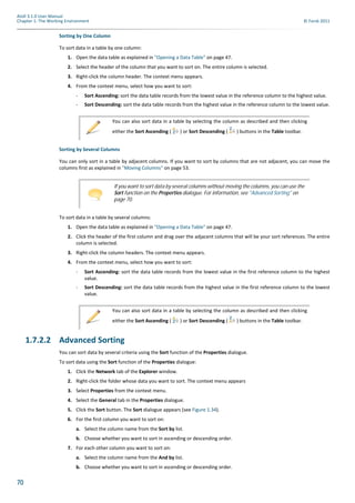 70
Atoll 3.1.0 User Manual
Chapter 1: The Working Environment © Forsk 2011
Sorting by One Column
To sort data in a table by one column:
1. Open the data table as explained in "Opening a Data Table" on page 47.
2. Select the header of the column that you want to sort on. The entire column is selected.
3. Right-click the column header. The context menu appears.
4. From the context menu, select how you want to sort:
- Sort Ascending: sort the data table records from the lowest value in the reference column to the highest value.
- Sort Descending: sort the data table records from the highest value in the reference column to the lowest value.
Sorting by Several Columns
You can only sort in a table by adjacent columns. If you want to sort by columns that are not adjacent, you can move the
columns first as explained in "Moving Columns" on page 53.
To sort data in a table by several columns:
1. Open the data table as explained in "Opening a Data Table" on page 47.
2. Click the header of the first column and drag over the adjacent columns that will be your sort references. The entire
column is selected.
3. Right-click the column headers. The context menu appears.
4. From the context menu, select how you want to sort:
- Sort Ascending: sort the data table records from the lowest value in the first reference column to the highest
value.
- Sort Descending: sort the data table records from the highest value in the first reference column to the lowest
value.
1.7.2.2 Advanced Sorting
You can sort data by several criteria using the Sort function of the Properties dialogue.
To sort data using the Sort function of the Properties dialogue:
1. Click the Network tab of the Explorer window.
2. Right-click the folder whose data you want to sort. The context menu appears
3. Select Properties from the context menu.
4. Select the General tab in the Properties dialogue.
5. Click the Sort button. The Sort dialogue appears (see Figure 1.34).
6. For the first column you want to sort on:
a. Select the column name from the Sort by list.
b. Choose whether you want to sort in ascending or descending order.
7. For each other column you want to sort on:
a. Select the column name from the And by list.
b. Choose whether you want to sort in ascending or descending order.
You can also sort data in a table by selecting the column as described and then clicking
either the Sort Ascending ( ) or Sort Descending ( ) buttons in the Table toolbar.
If you want to sort data by several columns without moving the columns, you can use the
Sort function on the Properties dialogue. For information, see "Advanced Sorting" on
page 70.
You can also sort data in a table by selecting the column as described and then clicking
either the Sort Ascending ( ) or Sort Descending ( ) buttons in the Table toolbar.
 