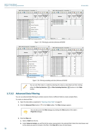 72
Atoll 3.1.0 User Manual
Chapter 1: The Working Environment © Forsk 2011
1.7.3.2 Advanced Data Filtering
You can use advanced data filtering to combine several criteria in different fields to create complex filters.
To create an advanced filter:
1. Open the data table as explained in "Opening a Data Table" on page 47.
2. Click the Advanced Filter button ( ) in the Table toolbar. The Filter dialogue appears.
3. Click the Filter tab:
a. Select a Field from the list.
b. Under Values to Include, you will find all the values represented in the selected field. Select the check boxes next
to the values you want to include in the filter. Click Clear All to clear all check boxes.
Figure 1.35: Filtering by selection (Antenna AO9209)
Figure 1.36: Filtering excluding selection (Antenna AO9209)
You can also filter data in a table by selecting the values as described and then clicking
either the Filter by Selection ( ) or Filter Excluding Selection ( ) buttons in the Table
toolbar.
You can also access the Filter dialogue by clicking the Filter button of the table’s
Properties dialogue.
 