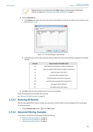 Atoll 3.1.0 User Manual
AT310_UML_E0 Chapter 1: The Working Environment
73
4. Click the Advanced tab:
a. In the Column row, select the name of the column to be filtered on from the list. Select as many columns as you
want (see Figure 1.37).
b. Underneath each column name, enter the criteria on which the column will be filtered as explained in the follow-
ing table:
5. Click OK to filter the data according to the criteria you have defined.
Filters are combined first horizontally, then vertically.
See "Advanced Filtering: Examples" on page 73.
1.7.3.3 Restoring All Records
After you have applied filter criteria to records, you may want to cancel the filter criteria and display all the records again.
To restore all records:
• Click the Remove Filter button ( ) in the Table toolbar.
1.7.3.4 Advanced Filtering: Examples
In this section, you will find a few examples of advanced filtering:
• "Advanced Filtering: Example 1" on page 74
• "Advanced Filtering: Example 2" on page 74
• "Advanced Filtering: Example 3" on page 75.
Making selections on the Filter tab of the Filter dialogue is the equivalent of filtering by
selection as explained in "Filtering in Data Tables by Selection" on page 71.
Figure 1.37: The Filter dialogue - Advanced tab
Formula Data are kept in the table only if
=X value equal to X (X may be a number or characters)
<> X value not equal to X (X may be a number or characters)
< X numerical value is less than X
>X numerical value is greater than X
<=X numerical value is less than or equal to X
>=X numerical value is greater than or equal to X
*X* text objects which contain X
X* text objects which start with X
 