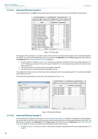 74
Atoll 3.1.0 User Manual
Chapter 1: The Working Environment © Forsk 2011
1.7.3.4.1 Advanced Filtering: Example 1
In this example, there is an Atoll document with antennas from two manufacturers and with different characteristics.
The objective of this example is to use filter criteria to find antennas manufactured by Kathrein with a beamwidth between
50 and 100°. To do this, the following filter syntax is entered on the Advanced tab of the Filter dialogue (for information on
the Advanced tab, see "Advanced Data Filtering" on page 72):
• The first criterion, as shown in Figure 1.39, is all antennas made by a manufacturer with a name beginning with a "K"
("=K*"). While you could write in the entire name ("=Kathrein"), it is not necessary because there is only one manu-
facturer with a "K."
• The second criterion is all antennas with a beamwidth under 100°.
• The third criterion is all antennas with a beamwidth over 50°.
The combination of these criteria is all antennas from manufacturers with a name beginning with "K" and with a beamwidth
under 100° but over 50°.
The result of this advanced filter can be seen in the second pane of Figure 1.39.
1.7.3.4.2 Advanced Filtering: Example 2
In this example, the document is the same as in "Advanced Filtering: Example 1" on page 74. The objective of this example is
the same as well: to use filter criteria to find antennas manufactured by Kathrein with a beamwidth between 50 and 100°. The
filter syntax is entered on the Advanced tab of the Filter dialogue (for information on the Advanced tab, see "Advanced Data
Filtering" on page 72), in this case, however, the entered filter syntax contains errors:
• As shown in Figure 1.40, the first criterion is all antennas made by a manufacturer with a name beginning with a "K"
("=K*").
Figure 1.38: Initial table
Figure 1.39: Advanced filtering
 