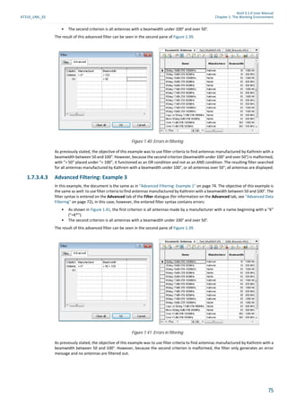 Atoll 3.1.0 User Manual
AT310_UML_E0 Chapter 1: The Working Environment
75
• The second criterion is all antennas with a beamwidth under 100° and over 50°.
The result of this advanced filter can be seen in the second pane of Figure 1.39.
As previously stated, the objective of this example was to use filter criteria to find antennas manufactured by Kathrein with a
beamwidth between 50 and 100°. However, because the second criterion (beamwidth under 100° and over 50°) is malformed,
with "> 50" placed under "< 100", it functioned as an OR condition and not as an AND condition. The resulting filter searched
for all antennas manufactured by Kathrein with a beamwidth under 100°, or all antennas over 50°; all antennas are displayed.
1.7.3.4.3 Advanced Filtering: Example 3
In this example, the document is the same as in "Advanced Filtering: Example 1" on page 74. The objective of this example is
the same as well: to use filter criteria to find antennas manufactured by Kathrein with a beamwidth between 50 and 100°. The
filter syntax is entered on the Advanced tab of the Filter dialogue (for information on the Advanced tab, see "Advanced Data
Filtering" on page 72), in this case, however, the entered filter syntax contains errors:
• As shown in Figure 1.41, the first criterion is all antennas made by a manufacturer with a name beginning with a "K"
("=K*").
• The second criterion is all antennas with a beamwidth under 100° and over 50°.
The result of this advanced filter can be seen in the second pane of Figure 1.39.
As previously stated, the objective of this example was to use filter criteria to find antennas manufactured by Kathrein with a
beamwidth between 50 and 100°. However, because the second criterion is malformed, the filter only generates an error
message and no antennas are filtered out.
Figure 1.40: Errors in filtering
Figure 1.41: Errors in filtering
 