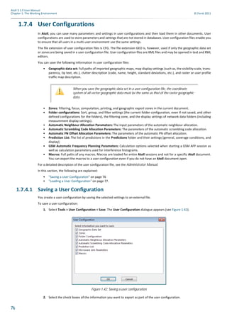 76
Atoll 3.1.0 User Manual
Chapter 1: The Working Environment © Forsk 2011
1.7.4 User Configurations
In Atoll, you can save many parameters and settings in user configurations and then load them in other documents. User
configurations are used to store parameters and settings that are not stored in databases. User configuration files enable you
to ensure that all users in a multi-user environment use the same settings.
The file extension of user configuration files is CFG. The file extension GEO is, however, used if only the geographic data set
or zones are being saved in a user configuration file. User configuration files are XML files and may be opened in text and XML
editors.
You can save the following information in user configuration files:
• Geographic data set: Full paths of imported geographic maps, map display settings (such as, the visibility scale, trans-
parency, tip text, etc.), clutter description (code, name, height, standard deviations, etc.), and raster or user profile
traffic map description.
• Zones: Filtering, focus, computation, printing, and geographic export zones in the current document.
• Folder configurations: Sort, group, and filter settings (the current folder configuration, even if not saved, and other
defined configurations for the folders), the filtering zone, and the display settings of network data folders (including
measurement display settings).
• Automatic Neighbour Allocation Parameters: The input parameters of the automatic neighbour allocation.
• Automatic Scrambling Code Allocation Parameters: The parameters of the automatic scrambling code allocation.
• Automatic PN Offset Allocation Parameters: The parameters of the automatic PN offset allocation.
• Prediction List: The list of predictions in the Predictions folder and their settings (general, coverage conditions, and
display).
• GSM Automatic Frequency Planning Parameters: Calculation options selected when starting a GSM AFP session as
well as calculation parameters used for interference histograms.
• Macros: Full paths of any macros. Macros are loaded for entire Atoll sessions and not for a specific Atoll document.
You can export the macros to a user configuration even if you do not have an Atoll document open.
For a detailed description of the user configuration file, see the Administrator Manual.
In this section, the following are explained:
• "Saving a User Configuration" on page 76
• "Loading a User Configuration" on page 77.
1.7.4.1 Saving a User Configuration
You create a user configuration by saving the selected settings to an external file.
To save a user configuration:
1. Select Tools > User Configuration > Save. The User Configuration dialogue appears (see Figure 1.42).
2. Select the check boxes of the information you want to export as part of the user configuration.
When you save the geographic data set in a user configuration file, the coordinate
system of all vector geographic data must be the same as that of the raster geographic
data.
Figure 1.42: Saving a user configuration
 