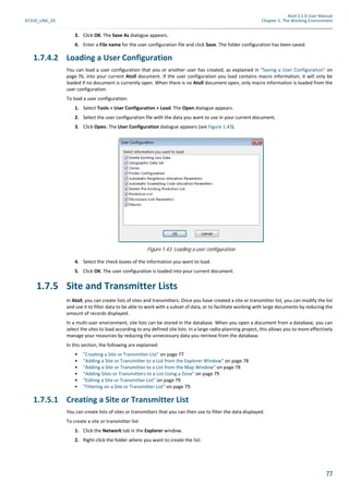 Atoll 3.1.0 User Manual
AT310_UML_E0 Chapter 1: The Working Environment
77
3. Click OK. The Save As dialogue appears.
4. Enter a File name for the user configuration file and click Save. The folder configuration has been saved.
1.7.4.2 Loading a User Configuration
You can load a user configuration that you or another user has created, as explained in "Saving a User Configuration" on
page 76, into your current Atoll document. If the user configuration you load contains macro information, it will only be
loaded if no document is currently open. When there is no Atoll document open, only macro information is loaded from the
user configuration.
To load a user configuration:
1. Select Tools > User Configuration > Load. The Open dialogue appears.
2. Select the user configuration file with the data you want to use in your current document.
3. Click Open. The User Configuration dialogue appears (see Figure 1.43).
4. Select the check boxes of the information you want to load.
5. Click OK. The user configuration is loaded into your current document.
1.7.5 Site and Transmitter Lists
In Atoll, you can create lists of sites and transmitters. Once you have created a site or transmitter list, you can modify the list
and use it to filter data to be able to work with a subset of data, or to facilitate working with large documents by reducing the
amount of records displayed.
In a multi-user environment, site lists can be stored in the database. When you open a document from a database, you can
select the sites to load according to any defined site lists. In a large radio-planning project, this allows you to more effectively
manage your resources by reducing the unnecessary data you retrieve from the database.
In this section, the following are explained:
• "Creating a Site or Transmitter List" on page 77
• "Adding a Site or Transmitter to a List from the Explorer Window" on page 78
• "Adding a Site or Transmitter to a List from the Map Window" on page 78
• "Adding Sites or Transmitters to a List Using a Zone" on page 79
• "Editing a Site or Transmitter List" on page 79
• "Filtering on a Site or Transmitter List" on page 79.
1.7.5.1 Creating a Site or Transmitter List
You can create lists of sites or transmitters that you can then use to filter the data displayed.
To create a site or transmitter list:
1. Click the Network tab in the Explorer window.
2. Right-click the folder where you want to create the list:
Figure 1.43: Loading a user configuration
 