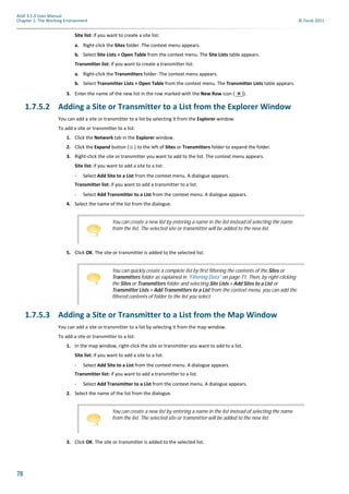 78
Atoll 3.1.0 User Manual
Chapter 1: The Working Environment © Forsk 2011
Site list: if you want to create a site list:
a. Right-click the Sites folder. The context menu appears.
b. Select Site Lists > Open Table from the context menu. The Site Lists table appears.
Transmitter list: if you want to create a transmitter list:
a. Right-click the Transmitters folder. The context menu appears.
b. Select Transmitter Lists > Open Table from the context menu. The Transmitter Lists table appears.
3. Enter the name of the new list in the row marked with the New Row icon ( ).
1.7.5.2 Adding a Site or Transmitter to a List from the Explorer Window
You can add a site or transmitter to a list by selecting it from the Explorer window.
To add a site or transmitter to a list:
1. Click the Network tab in the Explorer window.
2. Click the Expand button ( ) to the left of Sites or Transmitters folder to expand the folder.
3. Right-click the site or transmitter you want to add to the list. The context menu appears.
Site list: if you want to add a site to a list:
- Select Add Site to a List from the context menu. A dialogue appears.
Transmitter list: if you want to add a transmitter to a list.
- Select Add Transmitter to a List from the context menu. A dialogue appears.
4. Select the name of the list from the dialogue.
5. Click OK. The site or transmitter is added to the selected list.
1.7.5.3 Adding a Site or Transmitter to a List from the Map Window
You can add a site or transmitter to a list by selecting it from the map window.
To add a site or transmitter to a list:
1. In the map window, right-click the site or transmitter you want to add to a list.
Site list: if you want to add a site to a list:
- Select Add Site to a List from the context menu. A dialogue appears.
Transmitter list: if you want to add a transmitter to a list.
- Select Add Transmitter to a List from the context menu. A dialogue appears.
2. Select the name of the list from the dialogue.
3. Click OK. The site or transmitter is added to the selected list.
You can create a new list by entering a name in the list instead of selecting the name
from the list. The selected site or transmitter will be added to the new list.
You can quickly create a complete list by first filtering the contents of the Sites or
Transmitters folder as explained in "Filtering Data" on page 71. Then, by right-clicking
the Sites or Transmitters folder and selecting Site Lists > Add Sites to a List or
Transmitter Lists > Add Transmitters to a List from the context menu, you can add the
filtered contents of folder to the list you select.
You can create a new list by entering a name in the list instead of selecting the name
from the list. The selected site or transmitter will be added to the new list.
 
