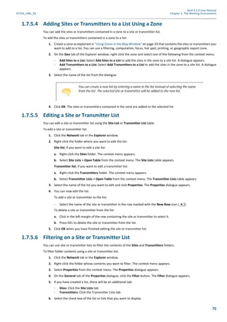 Atoll 3.1.0 User Manual
AT310_UML_E0 Chapter 1: The Working Environment
79
1.7.5.4 Adding Sites or Transmitters to a List Using a Zone
You can add the sites or transmitters contained in a zone to a site or transmitter list.
To add the sites or transmitters contained in a zone to a list:
1. Create a zone as explained in "Using Zones in the Map Window" on page 33 that contains the sites or transmitters you
want to add to a list. You can use a filtering, computation, focus, hot spot, printing, or geographic export zone.
2. On the Geo tab of the Explorer window, right-click the zone and select one of the following from the context menu:
- Add Sites to a List: Select Add Sites to a List to add the sites in the zone to a site list. A dialogue appears.
- Add Transmitters to a List: Select Add Transmitters to a List to add the sites in the zone to a site list. A dialogue
appears.
3. Select the name of the list from the dialogue.
4. Click OK. The sites or transmitters contained in the zone are added to the selected list.
1.7.5.5 Editing a Site or Transmitter List
You can edit a site or transmitter list using the Site List or Transmitter List table.
To edit a site or transmitter list:
1. Click the Network tab in the Explorer window.
2. Right-click the folder where you want to edit the list:
Site list: if you want to edit a site list:
a. Right-click the Sites folder. The context menu appears.
b. Select Site Lists > Open Table from the context menu. The Site Lists table appears.
Transmitter list: if you want to edit a transmitter list:
a. Right-click the Transmitters folder. The context menu appears.
b. Select Transmitter Lists > Open Table from the context menu. The Transmitter Lists table appears.
3. Select the name of the list you want to edit and click Properties. The Properties dialogue appears.
4. You can now edit the list:
To add a site or transmitter to the list:
- Select the name of the site or transmitter in the row marked with the New Row icon ( ).
To delete a site or transmitter from the list:
a. Click in the left margin of the row containing the site or transmitter to select it.
b. Press DEL to delete the site or transmitter from the list.
5. Click OK when you have finished editing the site or transmitter list.
1.7.5.6 Filtering on a Site or Transmitter List
You can use site or transmitter lists to filter the contents of the Sites and Transmitters folders.
To filter folder contents using a site or transmitter list:
1. Click the Network tab in the Explorer window.
2. Right-click the folder whose contents you want to filter. The context menu appears.
3. Select Properties from the context menu. The Properties dialogue appears.
4. On the General tab of the Properties dialogue, click the Filter button. The Filter dialogue appears.
5. If you have created a list, there will be an additional tab:
- Sites: Click the Site Lists tab.
- Transmitters: Click the Transmitter Lists tab.
6. Select the check box of the list or lists that you want to display.
You can create a new list by entering a name in the list instead of selecting the name
from the list. The selected site or transmitter will be added to the new list.
 
