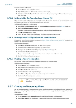 Atoll 3.1.0 User Manual
AT310_UML_E0 Chapter 1: The Working Environment
81
To reapply the folder configuration:
1. Click the Network tab in the Explorer window.
2. Right-click the folder whose folder configuration you want to reapply.
3. Select Update Folder Configuration from the context menu. The previously configured folder configuration is reap-
plied to the data.
1.7.6.4 Saving a Folder Configuration in an External File
When you create a folder configuration, you save it in the current ATL document. However, you can save it as part of a user
configuration in an external file, so that it can be used in other documents.
To save a folder configuration in an external file:
1. Select Tools > User Configuration > Save. The User Configuration dialogue appears (see Figure 1.42 on page 76).
2. Select the Folder Configuration check box.
If you want to export other configurations at the same time, select those check boxes as well.
3. Click OK. The Save As dialogue appears.
4. Enter a File name for the CFG file and click Save. The folder configuration has been saved.
1.7.6.5 Loading a Folder Configuration from an External File
Once you have saved a folder configuration as explained in "Saving a Folder Configuration in an External File" on page 81, you
can load it into your current document.
To load a folder configuration:
1. Select Tools > User Configuration > Load. The Open dialogue appears.
2. Select the CFG file with the folder configuration you want to import.
3. Click Open. The User Configuration dialogue appears (see Figure 1.43 on page 77).
4. Select the Folder Configuration check box.
If you want to import other configurations at the same time, select those check boxes as well.
5. Click OK. The folder configuration is imported.
1.7.6.6 Deleting a Folder Configuration
You can delete a folder configuration from the Atoll document when you no longer need it.
To delete a folder configuration:
1. Click the Network tab in the Explorer window.
2. Right-click the folder with the folder configuration you want to delete.
3. Select Properties from the context menu.
4. Select the General tab in the Properties dialogue.
5. Under Folder configuration, select the name of the configuration from the list.
6. Click Delete. The folder configuration is deleted.
1.7.7 Creating and Comparing Views
You can compare the effects of different grouping, sorting, or filtering settings by creating views of object folders on the
Network tab and applying different settings to each view. Each view contains a copy of the data in the object folder in which
it was created.
To create a view of a folder:
1. On the Network tab of the Explorer window, right-click the folder you want to create a view of.
2. Select Create View from the context menu. A view is created containing a copy of the original folder content.
When you delete a folder configuration, Atoll will not ask for confirmation; it is deleted
immediately.
 
