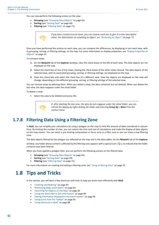 82
Atoll 3.1.0 User Manual
Chapter 1: The Working Environment © Forsk 2011
You can now perform the following actions on the view:
• Grouping (see "Grouping Data Objects" on page 65)
• Sorting (see "Sorting Data" on page 69)
• Filtering (see "Filtering Data" on page 71).
Once you have performed the actions on each view, you can compare the differences, by displaying in turn each view, with
its grouping, sorting, or filtering settings, on the map. For more information on display properties, see "Display Properties of
Objects" on page 23.
To compare views:
1. On the Network tab of the Explorer window, clear the check boxes to the left of each view. The data objects are not
displayed on the map.
2. Select the check box of one of the views, leaving the check boxes of the other views cleared. The data objects of the
selected view, with its associated grouping, sorting, or filtering settings, are displayed on the map.
3. Clear this check box and select the check box of a different view. How the objects are displayed on the map will
change, depending on the different grouping, sorting, or filtering settings of the selected view.
You can remove views by deleting them. When you delete a view, the data contained are not deleted. When you delete the
last view, the data reappear under the initial folder.
To delete a view:
• Select the view to be deleted and press DEL.
1.7.8 Filtering Data Using a Filtering Zone
In Atoll, you can simplify your calculations by using a polygon on the map to limit the amount of data considered in calcula-
tions. By limiting the number of sites, you can reduce the time and cost of calculations and make the display of data objects
on the map clearer. You can select a pre-existing computation or focus zone as a filter zone or you can draw a new filtering
zone.
The data objects filtered by the polygon are reflected on the map and in the data tables. On the Network tab of the Explorer
window, any folder whose content is affected by the filtering zone appears with a special icon ( ), to indicate that the folder
contents have been filtered.
When you have applied a polygon filter, you can perform the following actions on the filtered data:
• Grouping (see "Grouping Data Objects" on page 65)
• Sorting (see "Sorting Data" on page 69)
• Filtering (see "Filtering Data" on page 71).
For more information on creating and editing a filtering zone, see "Using a Filtering Zone" on page 33.
1.8 Tips and Tricks
In this section, you will learn a few shortcuts and tricks to help you work more efficiently with Atoll:
• "Undoing and Redoing" on page 83
• "Refreshing Maps and Folders" on page 83
• "Searching for Objects on the Map" on page 83
• "Using the Status Bar to Get Information" on page 84
• "Saving Information Displayed in the Event Viewer" on page 85
• "Using Icons from the Toolbar" on page 85
• "Using Shortcuts in Atoll" on page 88.
If you have created several views, you can rename each one to give it a more descriptive
name. For information on renaming an object, see "Renaming an Object" on page 19.
If, after deleting the last view, the data do not reappear under the initial folder, you can
refresh the display by right-clicking the folder and selecting Group By > None from the
context menu.
 