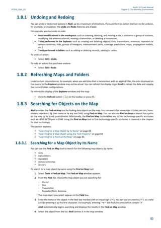Atoll 3.1.0 User Manual
AT310_UML_E0 Chapter 1: The Working Environment
83
1.8.1 Undoing and Redoing
You can undo or redo most actions in Atoll, up to a maximum of 10 actions. If you perform an action that can not be undone,
for example, a simulation, the Undo and Redo histories are erased.
For example, you can undo or redo:
• Most modifications in the workspace: such as creating, deleting, and moving a site, a station or a group of stations,
modifying the antenna azimuth, moving a transmitter, or deleting a transmitter,
• Tasks performed in the Explorer: such as creating and deleting objects (sites, transmitters, antennas, repeaters or
remote antennas, links, groups of hexagons, measurement paths, coverage predictions, maps, propagation models,
etc.).
• Tasks performed in tables: such as adding or deleting records, pasting in tables.
To undo an action:
• Select Edit > Undo.
To redo an action that you have undone:
• Select Edit > Redo.
1.8.2 Refreshing Maps and Folders
Under certain circumstances, for example, when you add data that is inconsistent with an applied filter, the data displayed on
the map or in the Explorer window may not be actual. You can refresh the display to get Atoll to reload the data and reapply
the current folder configurations.
To refresh the display of the Explorer window and the map:
• Click the Refresh button ( ) on the toolbar or press F5.
1.8.3 Searching for Objects on the Map
Atoll provides the Find on Map tool for finding data objects on the map. You can search for some objects (sites, vectors, trans-
mitters, repeaters) by their name or by any text field, using Find on Map. You can also use Find on Map to search for a point
on the map by its x and y coordinates. Additionally, the Find on Map tool enables you to find technology-specific attributes
such as a BSIC-BCCH pair in GSM. Using the Find on Map tool to find technology-specific attributes is covered in the chapter
for that technology.
This section explains:
• "Searching for a Map Object by Its Name" on page 83
• "Searching for a Map Object using Any Text Property" on page 84
• "Searching for a Point on the Map" on page 84.
1.8.3.1 Searching for a Map Object by Its Name
You can use the Find on Map tool to search for the following map objects by name:
• sites
• transmitters
• repeaters
• remote antennas
• vectors
To search for a map object by name using the Find on Map tool:
1. Select Tools > Find on Map. The Find on Map window appears.
2. From the Find list, choose the map object you are searching for:
- Vector
- Site
- Transmitter
- Repeater/Rem. Antenna
The map object you select appears in the Field box.
3. Enter the name of the object in the text box marked with an equal sign ("="). You can use an asterisk ("*") as a wild
card by entering it as the first character. For example, entering "*X*" will find all names which contain "X".
Atoll automatically begins searching and displays the results in the Find on Map window.
4. Select the object from the list. Atoll centres it in the map window.
 