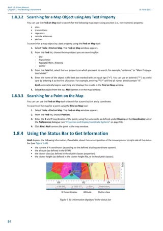 84
Atoll 3.1.0 User Manual
Chapter 1: The Working Environment © Forsk 2011
1.8.3.2 Searching for a Map Object using Any Text Property
You can use the Find on Map tool to search for the following map object using any text (i.e., non-numeric) property:
• sites
• transmitters
• repeaters
• remote antennas
• vectors.
To search for a map object by a text property using the Find on Map tool:
1. Select Tools > Find on Map. The Find on Map window appears.
2. From the Find list, choose the map object you are searching for:
- Site
- Transmitter
- Repeater/Rem. Antenna
- Vector
3. From the Field list, select the text property on which you want to search, for example, "Antenna," or "Main Propaga-
tion Model."
4. Enter the name of the object in the text box marked with an equal sign ("="). You can use an asterisk ("*") as a wild
card by entering it as the first character. For example, entering "*X*" will find all names which contain "X".
Atoll automatically begins searching and displays the results in the Find on Map window.
5. Select the object from the list. Atoll centres it in the map window.
1.8.3.3 Searching for a Point on the Map
You can can use the Find on Map tool to search for a point by its x and y coordinate.
To search on the map for a point using the Find on Map tool:
1. Select Tools > Find on Map. The Find on Map window appears.
2. From the Find list, choose Position.
3. Enter the X and Y coordinates of the point, using the same units as defined under Display on the Coordinates tab of
the Preferences dialogue (see "Projection and Display Coordinate Systems" on page 94).
4. Click Find. Atoll centres the point in the map window.
1.8.4 Using the Status Bar to Get Information
Atoll displays the following information, if available, about the current position of the mouse pointer in right side of the status
bar (see Figure 1.44):
• the current X-Y coordinates (according to the defined display coordinate system)
• the altitude (as defined in the DTM)
• the clutter class (as defined in the clutter classes properties)
• the clutter height (as defined in the clutter height file, or in the clutter classes).
Figure 1.44: Information displayed in the status bar
X-Y coordinates Clutter classAltitude
 