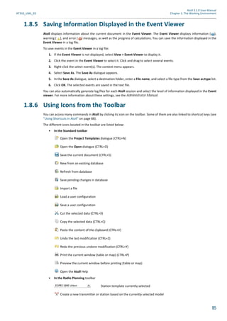 Atoll 3.1.0 User Manual
AT310_UML_E0 Chapter 1: The Working Environment
85
1.8.5 Saving Information Displayed in the Event Viewer
Atoll displays information about the current document in the Event Viewer. The Event Viewer displays information ( ),
warning ( ), and error ( ) messages, as well as the progress of calculations. You can save the information displayed in the
Event Viewer in a log file.
To save events in the Event Viewer in a log file:
1. If the Event Viewer is not displayed, select View > Event Viewer to display it.
2. Click the event in the Event Viewer to select it. Click and drag to select several events.
3. Right-click the select event(s). The context menu appears.
4. Select Save As. The Save As dialogue appears.
5. In the Save As dialogue, select a destination folder, enter a File name, and select a file type from the Save as type list.
6. Click OK. The selected events are saved in the text file.
You can also automatically generate log files for each Atoll session and select the level of information displayed in the Event
viewer. For more information about these settings, see the Administrator Manual.
1.8.6 Using Icons from the Toolbar
You can access many commands in Atoll by clicking its icon on the toolbar. Some of them are also linked to shortcut keys (see
"Using Shortcuts in Atoll" on page 88).
The different icons located in the toolbar are listed below:
• In the Standard toolbar
Open the Project Templates dialogue (CTRL+N)
Open the Open dialogue (CTRL+O)
Save the current document (CTRL+S)
New from an existing database
Refresh from database
Save pending changes in database
Import a file
Load a user configuration
Save a user configuration
Cut the selected data (CTRL+X)
Copy the selected data (CTRL+C)
Paste the content of the clipboard (CTRL+V)
Undo the last modification (CTRL+Z)
Redo the previous undone modification (CTRL+Y)
Print the current window (table or map) (CTRL+P)
Preview the current window before printing (table or map)
Open the Atoll Help
• In the Radio Planning toolbar
Station template currently selected
Create a new transmitter or station based on the currently selected model
 
