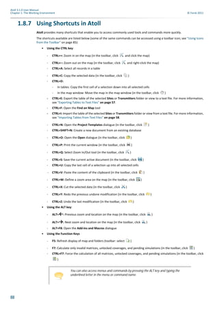 88
Atoll 3.1.0 User Manual
Chapter 1: The Working Environment © Forsk 2011
1.8.7 Using Shortcuts in Atoll
Atoll provides many shortcuts that enable you to access commonly used tools and commands more quickly.
The shortcuts available are listed below (some of the same commands can be accessed using a toolbar icon; see "Using Icons
from the Toolbar" on page 85):
• Using the CTRL key:
- CTRL++: Zoom in on the map (in the toolbar, click and click the map)
- CTRL+–: Zoom out on the map (in the toolbar, click and right-click the map)
- CTRL+A: Select all records in a table
- CTRL+C: Copy the selected data (in the toolbar, click )
- CTRL+D:
- In tables: Copy the first cell of a selection down into all selected cells
- In the map window: Move the map in the map window (in the toolbar, click )
- CTRL+E: Export the table of the selected Sites or Transmitters folder or view to a text file. For more information,
see "Exporting Tables to Text Files" on page 57.
- CTRL+F: Open the Find on Map tool
- CTRL+I: Import the table of the selected Sites or Transmitters folder or view from a text file. For more information,
see "Importing Tables from Text Files" on page 58.
- CTRL+N: Open the Project Templates dialogue (in the toolbar, click )
- CTRL+SHIFT+N: Create a new document from an existing database
- CTRL+O: Open the Open dialogue (in the toolbar, click )
- CTRL+P: Print the current window (in the toolbar, click )
- CTRL+Q: Select Zoom In/Out tool (in the toolbar, click )
- CTRL+S: Save the current active document (in the toolbar, click )
- CTRL+U: Copy the last cell of a selection up into all selected cells
- CTRL+V: Paste the content of the clipboard (in the toolbar, click )
- CTRL+W: Define a zoom area on the map (in the toolbar, click )
- CTRL+X: Cut the selected data (in the toolbar, click )
- CTRL+Y: Redo the previous undone modification (in the toolbar, click )
- CTRL+Z: Undo the last modification (in the toolbar, click )
• Using the ALT key:
- ALT+←: Previous zoom and location on the map (in the toolbar, click )
- ALT+→: Next zoom and location on the map (in the toolbar, click )
- ALT+F8: Open the Add-ins and Macros dialogue
• Using the Function Keys
- F5: Refresh display of map and folders (toolbar: select )
- F7: Calculate only invalid matrices, unlocked coverages, and pending simulations (in the toolbar, click )
- CTRL+F7: Force the calculation of all matrices, unlocked coverages, and pending simulations (in the toolbar, click
)
You can also access menus and commands by pressing the ALT key and typing the
underlined letter in the menu or command name.
 