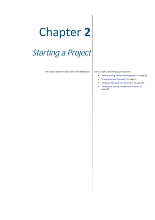 Chapter 2
Starting a Project
This chapter explains how to start a new Atoll project. In this chapter, the following are explained:
• "Before Starting a Radio-Planning Project" on page 91
• "Creating an Atoll Document" on page 91
• "Making a Backup of Your Document" on page 103
• "Making and Sharing Portable Atoll Projects" on
page 105
 