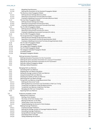 Atoll 3.1.0 User Manual
AT310_UML_E0 Table of Contents
9
5.1.2.5 Modelling Fixed Receivers . . . . . . . . . . . . . . . . . . . . . . . . . . . . . . . . . . . . . . . . . . . . . . . . . . . . . . . . . . . . . . . . . . . . . . . . . . .160
5.1.2.6 Defining the Parameters of the Standard Propagation Model . . . . . . . . . . . . . . . . . . . . . . . . . . . . . . . . . . . . . . . . . . . . . .160
5.1.3 The Okumura-Hata Propagation Model. . . . . . . . . . . . . . . . . . . . . . . . . . . . . . . . . . . . . . . . . . . . . . . . . . . . . . . . . . . . . . . . . .163
5.1.3.1 Defining General Settings (Okumura-Hata) . . . . . . . . . . . . . . . . . . . . . . . . . . . . . . . . . . . . . . . . . . . . . . . . . . . . . . . . . . . . .163
5.1.3.2 Selecting an Environment Formula (Okumura-Hata). . . . . . . . . . . . . . . . . . . . . . . . . . . . . . . . . . . . . . . . . . . . . . . . . . . . . .163
5.1.3.3 Creating or Modifying Environment Formulas (Okumura-Hata) . . . . . . . . . . . . . . . . . . . . . . . . . . . . . . . . . . . . . . . . . . . .164
5.1.4 The Cost-Hata Propagation Model . . . . . . . . . . . . . . . . . . . . . . . . . . . . . . . . . . . . . . . . . . . . . . . . . . . . . . . . . . . . . . . . . . . . . .164
5.1.4.1 Defining General Settings (Cost-Hata) . . . . . . . . . . . . . . . . . . . . . . . . . . . . . . . . . . . . . . . . . . . . . . . . . . . . . . . . . . . . . . . . .165
5.1.4.2 Selecting an Environment Formula (Cost-Hata). . . . . . . . . . . . . . . . . . . . . . . . . . . . . . . . . . . . . . . . . . . . . . . . . . . . . . . . . .165
5.1.4.3 Creating or Modifying Environment Formulas (Cost-Hata). . . . . . . . . . . . . . . . . . . . . . . . . . . . . . . . . . . . . . . . . . . . . . . . .165
5.1.5 The ITU 529-3 Propagation Model . . . . . . . . . . . . . . . . . . . . . . . . . . . . . . . . . . . . . . . . . . . . . . . . . . . . . . . . . . . . . . . . . . . . . .166
5.1.5.1 Defining General Settings (ITU 529-3). . . . . . . . . . . . . . . . . . . . . . . . . . . . . . . . . . . . . . . . . . . . . . . . . . . . . . . . . . . . . . . . . .166
5.1.5.2 Selecting an Environment Formula (ITU 529-3) . . . . . . . . . . . . . . . . . . . . . . . . . . . . . . . . . . . . . . . . . . . . . . . . . . . . . . . . . .166
5.1.5.3 Creating or Modifying Environment Formulas (ITU 529-3) . . . . . . . . . . . . . . . . . . . . . . . . . . . . . . . . . . . . . . . . . . . . . . . . .167
5.1.6 The ITU 370-7 Propagation Model . . . . . . . . . . . . . . . . . . . . . . . . . . . . . . . . . . . . . . . . . . . . . . . . . . . . . . . . . . . . . . . . . . . . . .167
5.1.7 The Erceg-Greenstein Propagation Model. . . . . . . . . . . . . . . . . . . . . . . . . . . . . . . . . . . . . . . . . . . . . . . . . . . . . . . . . . . . . . . .167
5.1.7.1 Defining General Settings (Erceg-Greenstein (SUI)). . . . . . . . . . . . . . . . . . . . . . . . . . . . . . . . . . . . . . . . . . . . . . . . . . . . . . .168
5.1.7.2 Selecting an Environment Formula (Erceg-Greenstein (SUI)) . . . . . . . . . . . . . . . . . . . . . . . . . . . . . . . . . . . . . . . . . . . . . . .168
5.1.7.3 Creating or Modifying Environment Formulas (Erceg-Greenstein (SUI)) . . . . . . . . . . . . . . . . . . . . . . . . . . . . . . . . . . . . . .168
5.1.8 The ITU 526-5 Propagation Model . . . . . . . . . . . . . . . . . . . . . . . . . . . . . . . . . . . . . . . . . . . . . . . . . . . . . . . . . . . . . . . . . . . . . .169
5.1.9 The WLL Propagation Model. . . . . . . . . . . . . . . . . . . . . . . . . . . . . . . . . . . . . . . . . . . . . . . . . . . . . . . . . . . . . . . . . . . . . . . . . . .169
5.1.10 The Longley-Rice Propagation Model. . . . . . . . . . . . . . . . . . . . . . . . . . . . . . . . . . . . . . . . . . . . . . . . . . . . . . . . . . . . . . . . . . . .170
5.1.11 The ITU 1546 Propagation Model. . . . . . . . . . . . . . . . . . . . . . . . . . . . . . . . . . . . . . . . . . . . . . . . . . . . . . . . . . . . . . . . . . . . . . .170
5.1.12 The Sakagami Extended Propagation Model . . . . . . . . . . . . . . . . . . . . . . . . . . . . . . . . . . . . . . . . . . . . . . . . . . . . . . . . . . . . . .171
5.1.13 CrossWave Model . . . . . . . . . . . . . . . . . . . . . . . . . . . . . . . . . . . . . . . . . . . . . . . . . . . . . . . . . . . . . . . . . . . . . . . . . . . . . . . . . . .171
5.1.14 Managing Propagation Models. . . . . . . . . . . . . . . . . . . . . . . . . . . . . . . . . . . . . . . . . . . . . . . . . . . . . . . . . . . . . . . . . . . . . . . . .172
5.2 Defining Calculation Parameters . . . . . . . . . . . . . . . . . . . . . . . . . . . . . . . . . . . . . . . . . . . . . . . . . . . . . . . . . . . . . . . . . . . . . . . . .173
5.2.1 Defining Calculation Parameters for One Transmitter . . . . . . . . . . . . . . . . . . . . . . . . . . . . . . . . . . . . . . . . . . . . . . . . . . . . . .173
5.2.2 Defining the Same Calculation Parameters for a Group of Transmitters . . . . . . . . . . . . . . . . . . . . . . . . . . . . . . . . . . . . . . .174
5.2.3 Defining the Same Calculation Parameters for All Transmitters . . . . . . . . . . . . . . . . . . . . . . . . . . . . . . . . . . . . . . . . . . . . . .174
5.2.4 Defining a Default Propagation Model. . . . . . . . . . . . . . . . . . . . . . . . . . . . . . . . . . . . . . . . . . . . . . . . . . . . . . . . . . . . . . . . . . .175
5.2.5 Defining a Default Resolution . . . . . . . . . . . . . . . . . . . . . . . . . . . . . . . . . . . . . . . . . . . . . . . . . . . . . . . . . . . . . . . . . . . . . . . . . .175
5.3 Managing Path Loss Matrices. . . . . . . . . . . . . . . . . . . . . . . . . . . . . . . . . . . . . . . . . . . . . . . . . . . . . . . . . . . . . . . . . . . . . . . . . . . .175
5.3.1 Calculating Path Loss Matrices . . . . . . . . . . . . . . . . . . . . . . . . . . . . . . . . . . . . . . . . . . . . . . . . . . . . . . . . . . . . . . . . . . . . . . . . .176
5.3.2 Stopping Path Loss Matrix Calculation . . . . . . . . . . . . . . . . . . . . . . . . . . . . . . . . . . . . . . . . . . . . . . . . . . . . . . . . . . . . . . . . . . .176
5.3.3 Setting the Storage Location of Path Loss Matrices . . . . . . . . . . . . . . . . . . . . . . . . . . . . . . . . . . . . . . . . . . . . . . . . . . . . . . . .176
5.3.4 Using Centralised Path Loss Matrices. . . . . . . . . . . . . . . . . . . . . . . . . . . . . . . . . . . . . . . . . . . . . . . . . . . . . . . . . . . . . . . . . . . .177
5.3.5 Checking the Validity of Path Loss Matrices . . . . . . . . . . . . . . . . . . . . . . . . . . . . . . . . . . . . . . . . . . . . . . . . . . . . . . . . . . . . . .177
5.3.6 Optimising Path Loss Matrix Storage . . . . . . . . . . . . . . . . . . . . . . . . . . . . . . . . . . . . . . . . . . . . . . . . . . . . . . . . . . . . . . . . . . . .178
5.3.7 Tuning Path Loss Matrices Using Measurement Data . . . . . . . . . . . . . . . . . . . . . . . . . . . . . . . . . . . . . . . . . . . . . . . . . . . . . .179
5.3.7.1 Defining the Area to be Tuned. . . . . . . . . . . . . . . . . . . . . . . . . . . . . . . . . . . . . . . . . . . . . . . . . . . . . . . . . . . . . . . . . . . . . . . .179
5.3.7.2 Defining Maximum Corrections and Thresholds on Path Loss Tuning . . . . . . . . . . . . . . . . . . . . . . . . . . . . . . . . . . . . . . . .180
5.3.7.3 Tuning Path Loss Matrices Using CW Measurements . . . . . . . . . . . . . . . . . . . . . . . . . . . . . . . . . . . . . . . . . . . . . . . . . . . . .181
5.3.7.4 Tuning Path Loss Matrices Using Drive Test Data . . . . . . . . . . . . . . . . . . . . . . . . . . . . . . . . . . . . . . . . . . . . . . . . . . . . . . . .182
5.3.7.5 Managing the Path Loss Tuning Points . . . . . . . . . . . . . . . . . . . . . . . . . . . . . . . . . . . . . . . . . . . . . . . . . . . . . . . . . . . . . . . . .183
5.3.8 Exporting Path Loss Matrices . . . . . . . . . . . . . . . . . . . . . . . . . . . . . . . . . . . . . . . . . . . . . . . . . . . . . . . . . . . . . . . . . . . . . . . . . .185
5.4 Predictions Available in Atoll . . . . . . . . . . . . . . . . . . . . . . . . . . . . . . . . . . . . . . . . . . . . . . . . . . . . . . . . . . . . . . . . . . . . . . . . . . . .186
5.4.1 Making Point Predictions. . . . . . . . . . . . . . . . . . . . . . . . . . . . . . . . . . . . . . . . . . . . . . . . . . . . . . . . . . . . . . . . . . . . . . . . . . . . . .186
5.4.1.1 Starting a Point Analysis. . . . . . . . . . . . . . . . . . . . . . . . . . . . . . . . . . . . . . . . . . . . . . . . . . . . . . . . . . . . . . . . . . . . . . . . . . . . .186
5.4.1.2 The Views of the Point Analysis Tool. . . . . . . . . . . . . . . . . . . . . . . . . . . . . . . . . . . . . . . . . . . . . . . . . . . . . . . . . . . . . . . . . . .186
5.4.1.3 Moving the Receiver on the Map . . . . . . . . . . . . . . . . . . . . . . . . . . . . . . . . . . . . . . . . . . . . . . . . . . . . . . . . . . . . . . . . . . . . .188
5.4.1.4 Taking Indoor Losses into Account . . . . . . . . . . . . . . . . . . . . . . . . . . . . . . . . . . . . . . . . . . . . . . . . . . . . . . . . . . . . . . . . . . . .188
5.4.1.5 Taking Shadowing into Account in Point Analyses. . . . . . . . . . . . . . . . . . . . . . . . . . . . . . . . . . . . . . . . . . . . . . . . . . . . . . . .188
5.4.2 Making Coverage Predictions . . . . . . . . . . . . . . . . . . . . . . . . . . . . . . . . . . . . . . . . . . . . . . . . . . . . . . . . . . . . . . . . . . . . . . . . . .189
5.4.2.1 Creating Coverage Predictions. . . . . . . . . . . . . . . . . . . . . . . . . . . . . . . . . . . . . . . . . . . . . . . . . . . . . . . . . . . . . . . . . . . . . . . .189
5.4.2.2 Defining the Storage Location of Coverage Prediction Results. . . . . . . . . . . . . . . . . . . . . . . . . . . . . . . . . . . . . . . . . . . . . .190
5.4.2.3 Calculating Coverage Predictions . . . . . . . . . . . . . . . . . . . . . . . . . . . . . . . . . . . . . . . . . . . . . . . . . . . . . . . . . . . . . . . . . . . . .191
5.4.2.4 Saving Defined Coverage Predictions . . . . . . . . . . . . . . . . . . . . . . . . . . . . . . . . . . . . . . . . . . . . . . . . . . . . . . . . . . . . . . . . . .193
5.4.2.5 Calculating Indoor Coverage . . . . . . . . . . . . . . . . . . . . . . . . . . . . . . . . . . . . . . . . . . . . . . . . . . . . . . . . . . . . . . . . . . . . . . . . .194
5.4.2.6 Taking Shadowing into Account. . . . . . . . . . . . . . . . . . . . . . . . . . . . . . . . . . . . . . . . . . . . . . . . . . . . . . . . . . . . . . . . . . . . . . .194
 