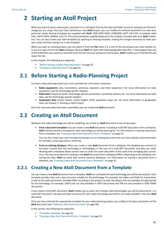 Atoll 3.1.0 User Manual
AT310_UML_E0 Chapter 2: Starting an Atoll Project
91
2 Starting an Atoll Project
When you want to start a new project, you base it on a template that has the data and folder structure necessary for the tech-
nology you are using. Once you have started your new Atoll project, you can modify the network parameters to meet your
particular needs. Several templates are supplied with Atoll: GSM GPRS EDGE, CDMA200 1xRTT 1xEV-DO, microwave radio
links, UMTS HSPA, WiMAX, and LTE. The actual templates supplied depend on the modules included with your Atoll installa-
tion. You can also create your own templates by opening an existing template, making the changes necessary to meet your
own needs and then saving it as a new template.
When you open an existing project, you can select it from the File menu if it is one of the last projects you have worked on,
or you can open it from the Open dialogue. Because Atoll can work with linked geographic data files, it may happen that one
of the linked files was moved or renamed since the last time you worked on that project. Atoll enables you to find the file and
repair the link.
In this chapter, the following are explained:
• "Before Starting a Radio-Planning Project" on page 91
• "Creating an Atoll Document" on page 91.
2.1 Before Starting a Radio-Planning Project
For every radio-planning project you must assemble the information necessary:
• Radio equipment: sites, transmitters, antennas, repeaters, and other equipment. For more information on radio
equipment, see the technology-specific chapters.
• Radio data: frequency bands, technology-specific parameters, coordinate systems, etc. For more information on radio
data, see the technology-specific chapters.
• Geographic data: clutter classes, clutter heights, DTM, population maps, etc. For more information on geographic
data, see Chapter 2: Starting an Atoll Project.
Once the necessary data have been assembled, you can create the Atoll document.
2.2 Creating an Atoll Document
Whatever the radio technology you will be modelling, you create an Atoll document in one of two ways:
• From a document template: You can create a new Atoll document, including a multi-RAT document, from a template.
Atoll is delivered with a template for each technology you will be planning for. For information on creating a document
from a template, see "Creating a New Atoll Document from a Template" on page 91.
You can also create your own template by basing it on an existing document that you have already customised with,
for example, certain geo data or antennas.
• From an existing database: When you create a new Atoll document from a database, the database you connect to
has been created with the technology or technologies, in the case of a multi-RAT document, and data you need.
Working with a database allows several users to share the same data while at the same time managing data consist-
ency. The exact procedure for creating a new Atoll document from a database differs, depending on the database con-
taining the data. Atoll can work with several common databases. For information on starting a document from a
database, see "Creating a New Atoll Document from a Database" on page 97.
2.2.1 Creating a New Atoll Document from a Template
You can create a new Atoll document from a template. Atoll has a template for each technology you will be planning for. Each
template provides data and a data structure suitable for the technology. For example, the tables and fields for transmitters
as well as the radio parameters available differ according to the project. As well, the objects that are available are appropriate
for the technology. For example, UMTS cells are only available in UMTS documents and TRX are only available in GSM-TDMA
documents.
If you create a multi-RAT document, Atoll enables you to select the multiple radio technologies you will be planning for. In a
multi-RAT document, the data and data structures for each radio technology planned for are made available in the new Atoll
document.
Once you have selected the appropriate template for your radio-planning project, you configure the basic parameters of the
Atoll document (see "Defining a New Atoll Document" on page 94).
In this section, the following are explained:
• "Templates Available" on page 92
• "Creating a New Atoll Document from a Template" on page 92
 