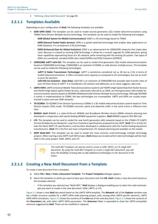 92
Atoll 3.1.0 User Manual
Chapter 2: Starting an Atoll Project © Forsk 2011
• "Defining a New Atoll Document" on page 94
2.2.1.1 Templates Available
Depending on your configuration of Atoll, the following templates are available:
• GSM GPRS EDGE: This template can be used to model second generation (2G) mobile telecommunications using
TDMA (Time Division Multiple Access) technology. This template can be used to model the following technologies:
- GSM (Global System for Mobile Communication): GSM is a 2G technology based on TDMA.
- GPRS (General Packet Radio Service): GPRS is a packet-switched technology that enables data applications on
GSM networks. It is considered a 2.5G technology.
- EDGE (Enhanced Data for Global Evolution): EDGE is an advancement for GSM/GPRS networks that triples data
rates. Because it is based on existing GSM technology, it allows for a smooth upgrade for GSM operators, giving
them capabilities approaching those of a 3G network, while remaining with the existing 2G system. Two types of
EDGE are considered: standard EDGE (also called EGPRS) and EDGE Evolution (EGPRS2).
• CDMA2000 1xRTT 1xEV-DO: This template can be used to model third generation (3G) mobile telecommunications
based on CDMA2000 technology. CDMA2000 is an evolution of CDMA, or code division multiple access. This template
can be used to model the following technologies:
- 1xRTT (1 Radio Transmission Technology): 1xRTT is sometimes considered not as 3G but as 2.5G in terms of
mobile telecommunications. It offers increased voice capacity as compared to 2G technologies, but not as much
as pure 3G solutions.
- 1xEV-DO (1x Evolution - Data Only): 1xEV-DO is an evolution of CDMA2000 that provides data transfer rates of
over 10 times those of 1xRTT. It is considered a 3G solution and addresses, as its name suggests, data only.
• UMTS HSPA: UMTS (Universal Mobile Telecommunications System) and HSDPA (High Speed Downlink Packet Access)
and HSUPA (High Speed Uplink Packet Access), collectively referred to as HSPA, are third generation (3G) mobile tel-
ecommunication systems based on WCDMA (Wideband Code Division Multiple Access) technology. Although WCDMA
is similar in implementation to CDMA, the two technologies are incompatible. UMTS and HSPA are usually imple-
mented in place and over GSM networks.
• TD-SCDMA: TD-SCDMA (Time Division Synchronous CDMA) is a 3G mobile telecommunication system based on Time
Division Duplex (TDD) mode. TD-SCDMA transmits uplink and downlink traffic in the same frame in different time
slots.
• WiMAX: Atoll WiMAX is a state-of-the-art WiMAX and Broadband Wireless Access (BWA) network planning tool
developed in cooperation with world-leading WiMAX equipment suppliers. Atoll WiMAX supports IEEE 802.16e.
• LTE: This template can be used to model the new fourth generation (4G) networks based on the UTRAN LTE (UMTS
Terrestrial Radio Access Networks’ Long Term Evolution) specifications proposed by the 3GPP. Atoll LTE is strictly fol-
lows the latest 3GPP LTE specifications, and has been developed in collaboration with the market-leading equipment
manufacturers. Atoll LTE is the first and most comprehensive LTE network planning tool available on the market.
• 3GPP Multi-RAT: This template can be used to model the most common multi-technology multiple technology
projects. When starting a new 3GPP multi-RAT project, Atoll allows you to select which radio technologies will be mod-
elled in the same project: GSM, UMTS, and LTE.
2.2.1.2 Creating a New Atoll Document from a Template
To create a new document from a template:
1. Select File > New > From a Document Template. The Project Templates dialogue appears.
2. Select the template on which you want to base your document and click OK. Atoll creates a new document based on
the template selected.
- If the template you selected was "Multi-RAT," Atoll displays a dialogue enabling you to select the radio technolo-
gies you want to model in the new document: GSM, UMTS, or LTE.
Figure 2.1 shows a new Atoll document based on the UMTS HSPA template. The Network tab of the Explorer window now
has a folder structure suitable for a UMTS HSPA radio-planning project, with, among other UMTS-specific elements, UMTS
HSPA HSPA simulations. Figure 2.2 shows the contents of the Geo tab of the new document. Figure 2.3 shows the contents of
the Parameters tab, with other UMTS HSPA parameters. The Antennas folder is expanded to show the UMTS-compatible
antennas suggested by Atoll. These can be modified or replaced.
The multi-RAT template can also be used to create a GSM, UMTS, or LTE single-RAT
document. By using the multi-RAT template to create a single-RAT document, you will
have the flexibility of being able to add additional technologies to the document in the
future.
 