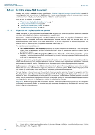 94
Atoll 3.1.0 User Manual
Chapter 2: Starting an Atoll Project © Forsk 2011
2.2.1.3 Defining a New Atoll Document
Once you have created a new Atoll document as explained in "Creating a New Atoll Document from a Template" on page 92,
you configure the basic parameters of the Atoll document. You can accept the default values for some parameters, such as
basic measurement units, but you must set projection and display coordinate systems.
In this section, the following are explained:
• "Projection and Display Coordinate Systems" on page 94
• "Setting a Coordinate System" on page 95
• "Selecting the Degree Display Format" on page 95
• "Setting Measurement Units" on page 96
2.2.1.3.1 Projection and Display Coordinate Systems
In Atoll, you define the two coordinate systems for each Atoll document: the projection coordinate system and the display
coordinate system. By default, the same coordinate system is used for both.
A projection is a method for producing all or part of a round body on a flat sheet. This projection cannot be done without
distortion, thus the cartographer must choose the characteristic (distance, direction, scale, area or shape) which is to be
shown appropriately at the expense of the other characteristics, or he must compromise on several characteristics1. The
projected zones are referenced using cartographic coordinates (meter, yard, etc.).
Two projection systems are widely used:
• The Lambert Conformal-Conic projection: a portion of the earth is mathematically projected on a cone conceptually
secant at one or two standard parallels. This projection type is useful for representing countries or regions that lay
primarily east to west.
• The Universal Transverse Mercator projection (UTM): a portion of the earth is mathematically projected on a cylinder
tangent to a meridian (which is transverse or crosswise to the equator). This projection type is useful for mapping large
areas that are oriented north-south.
A geographic system is not a projection, but a representation of a location on the earth's surface from geographic coordinates
(degree-minute-second or grade) giving the latitude and longitude in relation to the origin meridian (Paris for the NTF system
and Greenwich for the ED50 system). The locations in the geographic system can be converted into other projections.
Atoll has databases including more than 980 international coordinate system references, a database based on the European
Petroleum Survey Group and another one regrouping only France's coordinate systems. Atoll uses the cartographic coordi-
nate systems for projection and either cartographic or geographic coordinate systems for display.
The maps displayed in the workspace are referenced with the same projection system as the imported geographic data files;
thus, the projection system depends on the imported geographic file. By choosing a specific display system, you can see (using
the rulers or status bars) the location of sites on the map in a coordinate system different from the projection coordinate
system. You can also position on the map sites referenced in the display system: the coordinates are automatically converted
from the projection system to the display system and the site is displayed on the map.
In Figure 2.5, the Brussels geographic data file has been imported. The map shows Brussels projected using the cartographic
UTM system (coordinates in metres). On the other hand, site coordinates are stated in the geographic WGS 84 system (coor-
dinates in degrees-minutes-seconds).
1. Snyder, John. P., Map Projections Used by the US Geological Survey, 2nd Edition, United States Government Printing
Office, Washington, D.C., 313 pages, 1982.
 