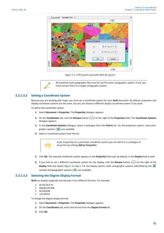 Atoll 3.1.0 User Manual
AT310_UML_E0 Chapter 2: Starting an Atoll Project
95
2.2.1.3.2 Setting a Coordinate System
Because you are working with maps, you must set a coordinate system for your Atoll document. By default, projection and
display coordinate systems are the same, but you can choose a different display coordinate system if you want.
To define the coordinate system:
1. Select Document > Properties. The Properties dialogue appears.
2. On the Coordinates tab, click the Browse button ( ) to the right of the Projection field. The Coordinate Systems
dialogue appears.
3. In the Coordinate Systems dialogue, select a catalogue from the Find in list. For the projection system, only carto-
graphic systems ( ) are available.
4. Select a coordinate system from the list.
5. Click OK. The selected coordinate system appears in the Projection field and, by default, in the Display field as well.
6. If you wish to set a different coordinate system for the display, click the Browse button ( ) to the right of the
Display field and repeat step 3. to step 5. For the display system, both cartographic systems (identified by the
symbol) and geographic systems ( ) are available.
2.2.1.3.3 Selecting the Degree Display Format
Atoll can display longitude and latitude in four different formats. For example:
• 26°56’29.9’’N
• 26d56m29.9sN
• 26.93914N
• +26.93914
To change the degree display format:
1. Select Document > Properties. The Properties dialogue appears.
2. On the Coordinates tab, select the format from the Degree Format list.
3. Click OK.
Figure 2.5: UTM system used with WGS 84 system
All imported raster geographic files must be use the same cartographic system. If not, you
must convert them to a single cartographic system.
If you frequently use a particular coordinate system you can add it to a catalogue of
favourites by clicking Add to Favourites.
 