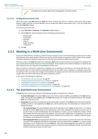 96
Atoll 3.1.0 User Manual
Chapter 2: Starting an Atoll Project © Forsk 2011
2.2.1.3.4 Setting Measurement Units
When you create a new Atoll document, Atoll sets certain measurement units for reception, transmission, antenna gain,
distance, height and offset to internal defaults. You can accept these default measurement units, or you can change them
using the Properties dialogue.
To set the measurement units:
1. Select Document > Properties. The Properties dialogue appears.
2. On the Units tab, select the desired unit for the following measurements:
- Antenna Gain
- Transmission
- Reception
- Distance
- Height and Offset
- Temperature
3. Click OK.
2.2.2 Working in a Multi-User Environment
A multi-user environment is one where a number of users, or groups of users, work simultaneously on given parts of a single,
large (perhaps nation-wide) network. Different user groups may be working on regional or smaller sections of the network.
This section describes the different components of multi-user environments and outlines their purpose.
When you create a new Atoll document from a database, Atoll loads the data to which you have rights from database into
your new document and then disconnects it from the database. The connection to the reference database is reactivated only
when necessary, thus ensuring access to the database by other users.
When you work on a document created from a database, you are working on data that you are sharing with other users.
Consequently, there are issues related to sharing data that do not arise when you are working on a stand-alone document.
For example, when you archive your changes to the database, the changes you have made may occasionally interfere with
changes other users have made and you will need to resolve this conflict.
In this section, the following are explained:
• "The Atoll Multi-User Environment" on page 96
• "Creating a New Atoll Document from a Database" on page 97
• "Working With a Document on a Database" on page 98
• "Refreshing an Atoll Document from the Database" on page 100
• "Archiving the Modifications of an Atoll Document in the Database" on page 100.
2.2.2.1 The Atoll Multi-User Environment
An Atoll multi-user environment consists of the following elements, connected over a network:
• A central Atoll project: The central Atoll project can only be accessed, modified, and updated by the Atoll adminis-
trator. Through this central Atoll project, the Atoll administrator can manage all the data shared by all the individual
Atoll users or groups of users.
• Shared data: Shared data are initially set up by the administrator using the central Atoll project and are then accessed,
modified, worked on, and updated by the Atoll users and the administrator. The shared data are mainly of the fol-
lowing three types:
- The central database: The central database stores all the radio data of all the Atoll user documents. It is initiated
through the central Atoll project by the administrator, and is then subdivided into sections on which users or
groups of users can work simultaneously. Once the database is in place, users can modify their projects, refresh
their projects from the data stored in the database, and archive their modifications in the database. The use of a
database means that potential data conflicts due to modifications from other users, modified or deleted records,
for example, can be detected and resolved.
- Shared geographic data: Shared geographic data files are usually stored on a common file server with a fast access
connection. Since geographic data files are usually large, they are usually linked to an Atoll file, i.e., they are stored
externally, so as to minimise the size of the Atoll file. Users who modify geographic data locally, for example,
editing edit clutter or traffic in their respective projects, usually store these modifications locally, since these mod-
ifications rarely have an impact on other users.
The degree format options apply only to the geographic coordinate systems.
 