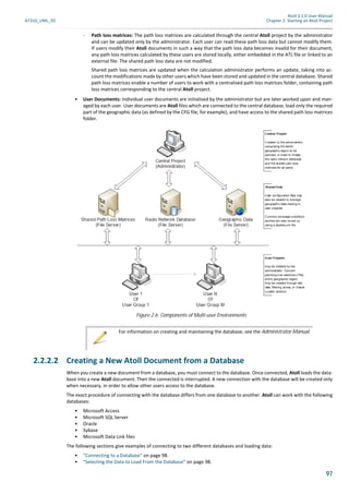 Atoll 3.1.0 User Manual
AT310_UML_E0 Chapter 2: Starting an Atoll Project
97
- Path loss matrices: The path loss matrices are calculated through the central Atoll project by the administrator
and can be updated only by the administrator. Each user can read these path loss data but cannot modify them.
If users modify their Atoll documents in such a way that the path loss data becomes invalid for their document,
any path loss matrices calculated by these users are stored locally, either embedded in the ATL file or linked to an
external file. The shared path loss data are not modified.
Shared path loss matrices are updated when the calculation administrator performs an update, taking into ac-
count the modifications made by other users which have been stored and updated in the central database. Shared
path loss matrices enable a number of users to work with a centralised path loss matrices folder, containing path
loss matrices corresponding to the central Atoll project.
• User Documents: Individual user documents are initialised by the administrator but are later worked upon and man-
aged by each user. User documents are Atoll files which are connected to the central database, load only the required
part of the geographic data (as defined by the CFG file, for example), and have access to the shared path loss matrices
folder.
2.2.2.2 Creating a New Atoll Document from a Database
When you create a new document from a database, you must connect to the database. Once connected, Atoll loads the data-
base into a new Atoll document. Then the connected is interrupted. A new connection with the database will be created only
when necessary, in order to allow other users access to the database.
The exact procedure of connecting with the database differs from one database to another. Atoll can work with the following
databases:
• Microsoft Access
• Microsoft SQL Server
• Oracle
• Sybase
• Microsoft Data Link files
The following sections give examples of connecting to two different databases and loading data:
• "Connecting to a Database" on page 98.
• "Selecting the Data to Load From the Database" on page 98.
Figure 2.6: Components of Multi-user Environments
For information on creating and maintaining the database, see the Administrator Manual.
 