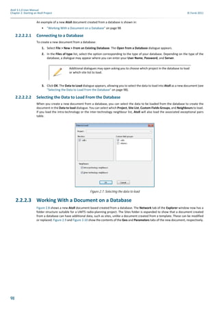 98
Atoll 3.1.0 User Manual
Chapter 2: Starting an Atoll Project © Forsk 2011
An example of a new Atoll document created from a database is shown in:
• "Working With a Document on a Database" on page 98
2.2.2.2.1 Connecting to a Database
To create a new document from a database:
1. Select File > New > From an Existing Database. The Open from a Database dialogue appears.
2. In the Files of type list, select the option corresponding to the type of your database. Depending on the type of the
database, a dialogue may appear where you can enter your User Name, Password, and Server.
3. Click OK. The Data to Load dialogue appears, allowing you to select the data to load into Atoll as a new document (see
"Selecting the Data to Load From the Database" on page 98).
2.2.2.2.2 Selecting the Data to Load From the Database
When you create a new document from a database, you can select the data to be loaded from the database to create the
document in the Data to load dialogue. You can select which Project, Site List, Custom Fields Groups, and Neighbours to load.
If you load the intra-technology or the inter-technology neighbour list, Atoll will also load the associated exceptional pairs
table.
2.2.2.3 Working With a Document on a Database
Figure 2.8 shows a new Atoll document based created from a database. The Network tab of the Explorer window now has a
folder structure suitable for a UMTS radio-planning project. The Sites folder is expanded to show that a document created
from a database can have additional data, such as sites, unlike a document created from a template. These can be modified
or replaced. Figure 2.9 and Figure 2.10 show the contents of the Geo and Parameters tabs of the new document, respectively.
Additional dialogues may open asking you to choose which project in the database to load
or which site list to load.
Figure 2.7: Selecting the data to load
 