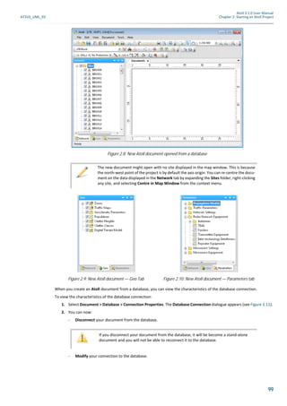 Atoll 3.1.0 User Manual
AT310_UML_E0 Chapter 2: Starting an Atoll Project
99
When you create an Atoll document from a database, you can view the characteristics of the database connection.
To view the characteristics of the database connection:
1. Select Document > Database > Connection Properties. The Database Connection dialogue appears (see Figure 2.11).
2. You can now:
- Disconnect your document from the database.
- Modify your connection to the database.
Figure 2.8: New Atoll document opened from a database
The new document might open with no site displayed in the map window. This is because
the north-west point of the project is by default the axis origin. You can re-centre the docu-
ment on the data displayed in the Network tab by expanding the Sites folder, right-clicking
any site, and selecting Centre in Map Window from the context menu.
Figure 2.9: New Atoll document — Geo Tab Figure 2.10: New Atoll document — Parameters tab
If you disconnect your document from the database, it will be become a stand-alone
document and you will not be able to reconnect it to the database.
 