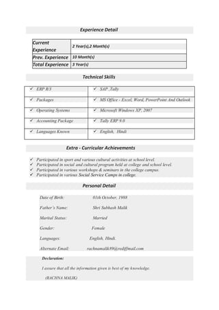Experience Detail
Current
Experience
2 Year(s),2 Month(s)
Prev. Experience 10 Month(s)
Total Experience 3 Year(s)
Technical Skills
 ERP R/3  SAP ,Tally
 Packages  MS Office - Excel, Word, PowerPoint And Outlook
 Operating Systems  Microsoft Windows XP, 2007
 Accounting Package  Tally ERP 9.0
 Languages Known  English, Hindi
Extra - Curricular Achievements
 Participated in sport and various cultural activities at school level.
 Participated in social and cultural program held at college and school level.
 Participated in various workshops & seminars in the college campus.
 Participated in various Social Service Camps in college.
Personal Detail
Date of Birth: 01th October, 1988
Father’s Name: Shri Subhash Malik
Marital Status: Married
Gender: Female
Languages: English, Hindi.
Alternate Email: rachnamalik89@rediffmail.com
Declaration:
I assure that all the information given is best of my knowledge.
(RACHNA MALIK)
 