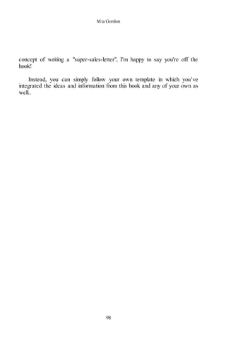 Mia Gordon
98
concept of writing a "super-sales-letter", I'm happy to say you're off the
hook!
Instead, you can simply follow your own template in which you’ve
integrated the ideas and information from this book and any of your own as
well..
 