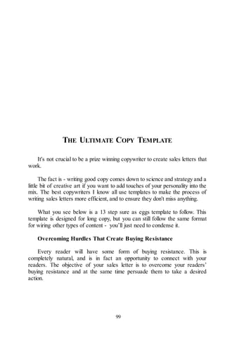 99
THE ULTIMATE COPY TEMPLATE
It's not crucial to be a prize winning copywriter to create sales letters that
work.
The fact is - writing good copy comes down to science and strategy and a
little bit of creative art if you want to add touches of your personality into the
mix. The best copywriters I know all use templates to make the process of
writing sales letters more efficient, and to ensure they don't miss anything.
What you see below is a 13 step sure as eggs template to follow. This
template is designed for long copy, but you can still follow the same format
for wiring other types of content - you’ll just need to condense it.
Overcoming Hurdles That Create Buying Resistance
Every reader will have some form of buying resistance. This is
completely natural, and is in fact an opportunity to connect with your
readers. The objective of your sales letter is to overcome your readers’
buying resistance and at the same time persuade them to take a desired
action.
 