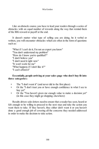 Mia Gordon
100
Like an obstacle course,you have to lead your readers through a series of
obstacles with an equal number of rewards along the way that remind them
of the BIG reward or payoff at the end.
It doesn't matter what type of selling you are doing, be it verbal or
written, you will encounter obstacles which are often in the form of questions
such as:
"What if I can't do it, I'm not an expert you know"
"You don't understand my problem"
"How do I know you're qualified?"
"I don't believe you"
"I don't need it right now"
"It won't work for me"
"What happens if I don't like it?"
"I can't afford it"
Essentially, people arriving at your sales page who don't buy fit into
three categories:
▪ The "I don't want it" (and never did in the first place)
▪ Or the "I don't trust you or have enough confidence in what I see to
buy yet"
▪ Or the "You haven't given me enough value to make a decision yet"
(in this case they might go shopping elsewhere)
Results driven sales letters need to ensure that a reader has seen, heard or
felt enough to be willing to proceed to the next step and take the action you
want them to take. If they haven't, they either don't want it or you haven't
done a good enough job of covering all the concerns they needed addressed
in order to make the decision to take action.
 