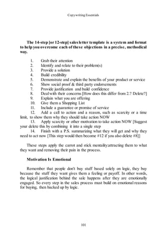 Copywriting Essentials
101
The 14-step [or 12-step] salesletter template is a system and format
to help you overcome each of these objections in a precise, methodical
way.
1. Grab their attention
2. Identify and relate to their problem(s)
3. Provide a solution
4. Build credibility
5. Demonstrate and explain the benefits of your product or service
6. Show social proof & third party endorsements
7. Provide justification and build confidence
8. Dealwith their concerns [How does this differ from 2.? Delete?]
9. Explain what you are offering
10. Give them a Shopping List
11. Include a guarantee or promise of service
12. Add a call to action and a reason, such as scarcity or a time
limit, to show them why they should take action NOW
13. Apply scarcity or other motivation to take action NOW [Suggest
your delete this by combining it into a single step
14. Finish with a P.S. summarizing what they will get and why they
need to act now [This step would then become #12 if you also delete #8]]
These steps apply the carrot and stick mentality:attracting them to what
they want and removing their pain in the process.
Motivation Is Emotional
Remember that people don't buy stuff based solely on logic, they buy
because the stuff they want gives them a feeling or payoff. In other words,
the logical justification behind the sale happens after they are emotionally
engaged. So every step in the sales process must build on emotional reasons
for buying, then backed up by logic.
 