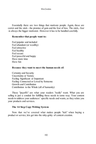 Mia Gordon
102
Essentially there are two things that motivate people. Again, these are
carrot and the stick - the promise of gain and the fear of loss. The stick,- fear
-is always the bigger motivator. However it has to be handled carefully.
Remember that people want to:
Feel popular and included
Feel abundant (or wealthy)
Feel attractive
Feel healthy
Feel secure
Feel peaceful and happy
Have more time
Have fun
Because they want to meet the human needs of:
Certainty and Security
Uncertainty or Variety
Feeling Significant or Important
Feeling Connected or Loved by Someone
Growth and Contribution
Contribution to the Whole (all of humanity)
These "payoffs" are what your readers "really" want. What you are
selling is just a conduit for fulfilling these needs in some way. Your content
needs to address your audiences’ specific needs and wants, as they relate you
your products and services.
The 14 Step Copy Writing System
Now that we’ve covered what makes people "tick" when buying a
product or service, lets get into the nitty-gritty of content creation.
 