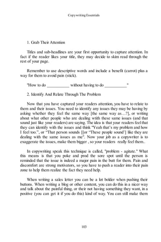 Copywriting Essentials
103
1. Grab Their Attention
Titles and sub-headlines are your first opportunity to capture attention. In
fact if the reader likes your title, they may decide to skim read through the
rest of your page.
Remember to use descriptive words and include a benefit (carrot) plus a
way for them to avoid pain (stick).
"How to do __________ without having to do __________"
2. Identify And Relate Through The Problem
Now that you have captured your readers attention, you have to relate to
them and their issues. You need to identify any issues they may be having by
asking whether they feel the same way [the same way as…?], or writing
about what other people who are dealing wtith these same issues (and that
sound just like your readers) are saying. The idea is that your readers feelthat
they can identify with the issues and think "Yeah that’s my problem and how
I feel too.”, or “That person sounds [[or “These people sound’] like they are
dealing with the same issues as me". Now your job as a copywriter is to
exaggerate the issues, make them bigger , so your readers really feel them..
In copywriting speak this technique is called, "problem - agitate." What
this means is that you poke and prod the sore spot until the person is
reminded that the issue is indeed a major pain in the butt for them. Pain and
discomfort are strong motivators, so you have to push a reader into their pain
zone to help them realize the fact they need help.
When writing a sales letter you can be a lot bolder when pushing their
buttons. When writing a blog or other content, you can do this in a nicer way
and talk about the painful thing, or their not having something they want, in a
positive (you can get it if you do this) kind of way. You can still make them
 