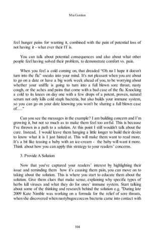 Mia Gordon
104
feel hunger pains for wanting it, combined with the pain of potential loss of
not having it - what ever their IT is.
You can talk about potential consequences and also about what other
people feel having solved their problem, to demonstrate comfort vs. pain.
When you feel a cold coming on, that dreaded “Oh no I hope it doesn't
turn into the flu” sneaks into your mind. It's not pleasant when you are about
to go on a date or have a big work week ahead of you, to be worrying about
whether your sniffle is going to turn into a full blown sore throat, nasty
cough, or the aches and pains that come with a bad case of the flu. Knocking
a cold to its knees on day one with a few drops of a potent, proven, natural
serum not only kills cold staph bacteria, but also builds your immune system,
so you can go on your date knowing you won't be sharing a full blown case
of....."
Can you see the messages in the example? I am building concern and I’m
growing it, but not so much as to make them feel too awful. This is because
I've thrown in a path to a solution. At this point I still wouldn't talk about the
cure. Instead, I would leave them hanging a little longer to build their desire
to know what it is I just hinted at. This will make them want to read more.
It’s a bit like teasing a baby with an ice-cream - the baby will want it more.
Think about how you can apply this strategy to your readers’ concerns.
3. Provide A Solution
Now that you've captured your readers’ interest by highlighting their
issue and reminding them how it’s causing them pain, you can move on to
taking about the solution. This is where you start to educate them about the
solution. Give them clues that make sense, explaining why specific types of
herbs kill viruses and what they do for ones’ immune system. Start talking
about some of the thinking and research behind the solution e.g. "During late
2009 Kate Nimble was working on a formula for the relief of sore throats,
when she discovered when nastybugoccoccos bacteria came into contact with
 