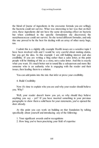 Copywriting Essentials
105
the blend of [name of ingredients in the awesome formula you are selling],
the bacteria could not survive. What was interesting to her was that on their
own, these ingredients did not have the same devastating effect on bacteria
but when combined in the specific formulation she discovered, the
nastybusococcus could not survive. So she tested different formulas, and only
this one proved to be the best for dealing with an array of other nasty bugs,
too.
I admit this is a slightly silly example Health issues are a sensitive topic I
have been involved with and I would be very careful about making claims,
but you get the idea. In this example I am still building interest and also
credibility. If you are writing a blog rather than a sales letter, at this point
people will be thinking of this as a story, not a sales letter. And this is exactly
what you want. It's much better not to sound like a salesperson and more like
someone who is an authority who is engaging with the reader and their
issues, then leading them to a solution.
You can add points into the mix that infer or prove your credibility.
4. Build Credibility
Now it's time to explain who you are and why your reader should believe
you. Why?
Well, your reader doesn't know you yet, so why should they believe
anything you say - yet? If you have inserted something in your previous
paragraphs to show them a solid basis for your statements, you've opened the
door already.
At this point you can work on building on that foundation by talking
specifically about yourself and introducing any of the following:
1. Your significant awards and/or recognitions
2. How long you've been practicing your field of expertise
 